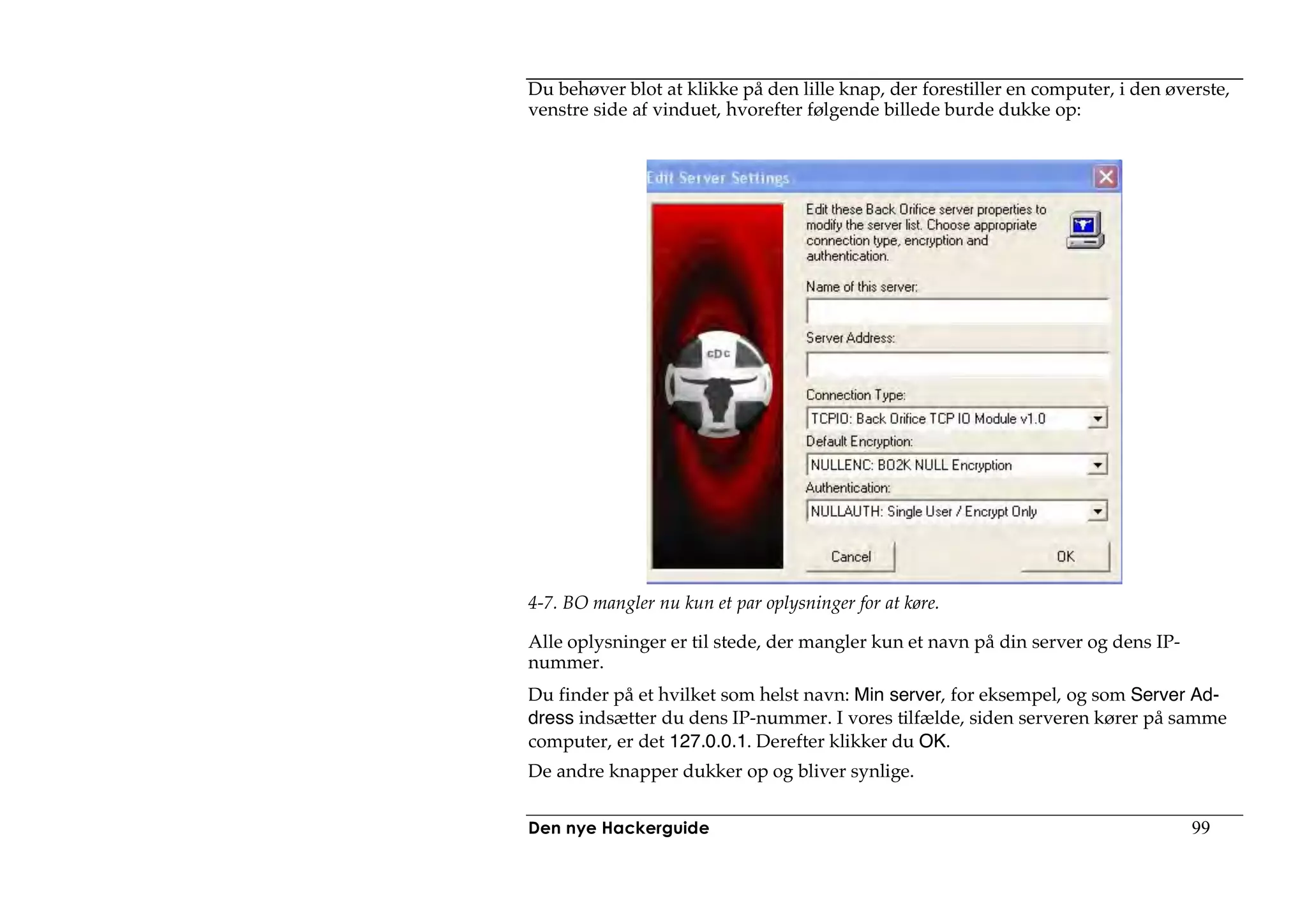 Du behøver blot at klikke på den lille knap, der forestiller en computer, i den øverste,
venstre side af vinduet, hvorefter følgende billede burde dukke op:




4-7. BO mangler nu kun et par oplysninger for at køre.

Alle oplysninger er til stede, der mangler kun et navn på din server og dens IP-
nummer.
Du finder på et hvilket som helst navn: Min server, for eksempel, og som Server Ad-
dress indsætter du dens IP-nummer. I vores tilfælde, siden serveren kører på samme
computer, er det 127.0.0.1. Derefter klikker du OK.
De andre knapper dukker op og bliver synlige.


Den nye Hackerguide                                                                99
 