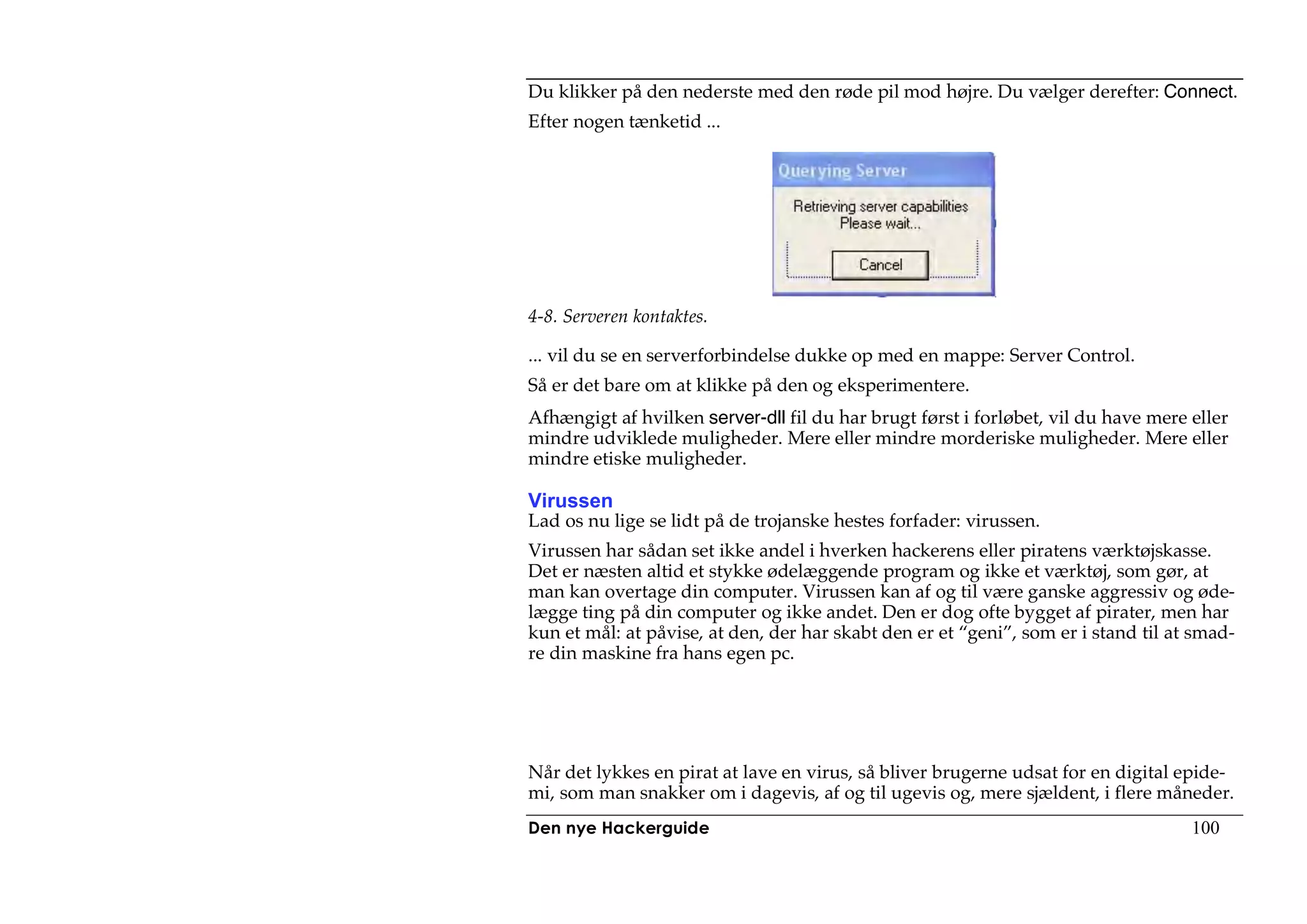 Du klikker på den nederste med den røde pil mod højre. Du vælger derefter: Connect.
Efter nogen tænketid ...




4-8. Serveren kontaktes.

... vil du se en serverforbindelse dukke op med en mappe: Server Control.
Så er det bare om at klikke på den og eksperimentere.
Afhængigt af hvilken server-dll fil du har brugt først i forløbet, vil du have mere eller
mindre udviklede muligheder. Mere eller mindre morderiske muligheder. Mere eller
mindre etiske muligheder.

Virussen
Lad os nu lige se lidt på de trojanske hestes forfader: virussen.
Virussen har sådan set ikke andel i hverken hackerens eller piratens værktøjskasse.
Det er næsten altid et stykke ødelæggende program og ikke et værktøj, som gør, at
man kan overtage din computer. Virussen kan af og til være ganske aggressiv og øde-
lægge ting på din computer og ikke andet. Den er dog ofte bygget af pirater, men har
kun et mål: at påvise, at den, der har skabt den er et “geni”, som er i stand til at smad-
re din maskine fra hans egen pc.




Når det lykkes en pirat at lave en virus, så bliver brugerne udsat for en digital epide-
mi, som man snakker om i dagevis, af og til ugevis og, mere sjældent, i flere måneder.
Den nye Hackerguide                                                                 100
 