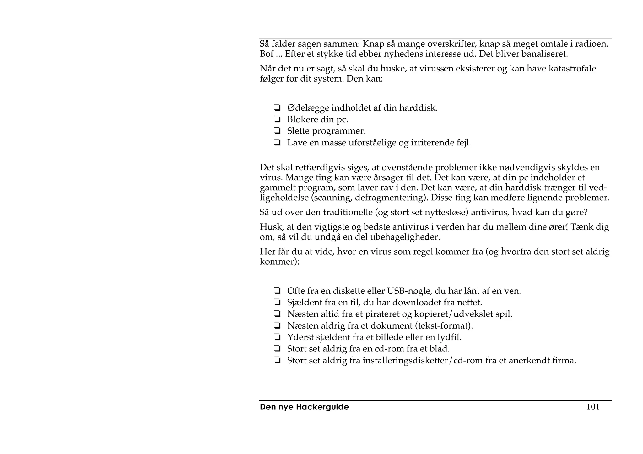 Så falder sagen sammen: Knap så mange overskrifter, knap så meget omtale i radioen.
Bof ... Efter et stykke tid ebber nyhedens interesse ud. Det bliver banaliseret.
Når det nu er sagt, så skal du huske, at virussen eksisterer og kan have katastrofale
følger for dit system. Den kan:


      Ødelægge indholdet af din harddisk.
      Blokere din pc.
      Slette programmer.
      Lave en masse uforståelige og irriterende fejl.

Det skal retfærdigvis siges, at ovenstående problemer ikke nødvendigvis skyldes en
virus. Mange ting kan være årsager til det. Det kan være, at din pc indeholder et
gammelt program, som laver rav i den. Det kan være, at din harddisk trænger til ved-
ligeholdelse (scanning, defragmentering). Disse ting kan medføre lignende problemer.
Så ud over den traditionelle (og stort set nyttesløse) antivirus, hvad kan du gøre?
Husk, at den vigtigste og bedste antivirus i verden har du mellem dine ører! Tænk dig
om, så vil du undgå en del ubehageligheder.
Her får du at vide, hvor en virus som regel kommer fra (og hvorfra den stort set aldrig
kommer):


      Ofte fra en diskette eller USB-nøgle, du har lånt af en ven.
      Sjældent fra en fil, du har downloadet fra nettet.
      Næsten altid fra et pirateret og kopieret/udvekslet spil.
      Næsten aldrig fra et dokument (tekst-format).
      Yderst sjældent fra et billede eller en lydfil.
      Stort set aldrig fra en cd-rom fra et blad.
      Stort set aldrig fra installeringsdisketter/cd-rom fra et anerkendt firma.




Den nye Hackerguide                                                                101
 