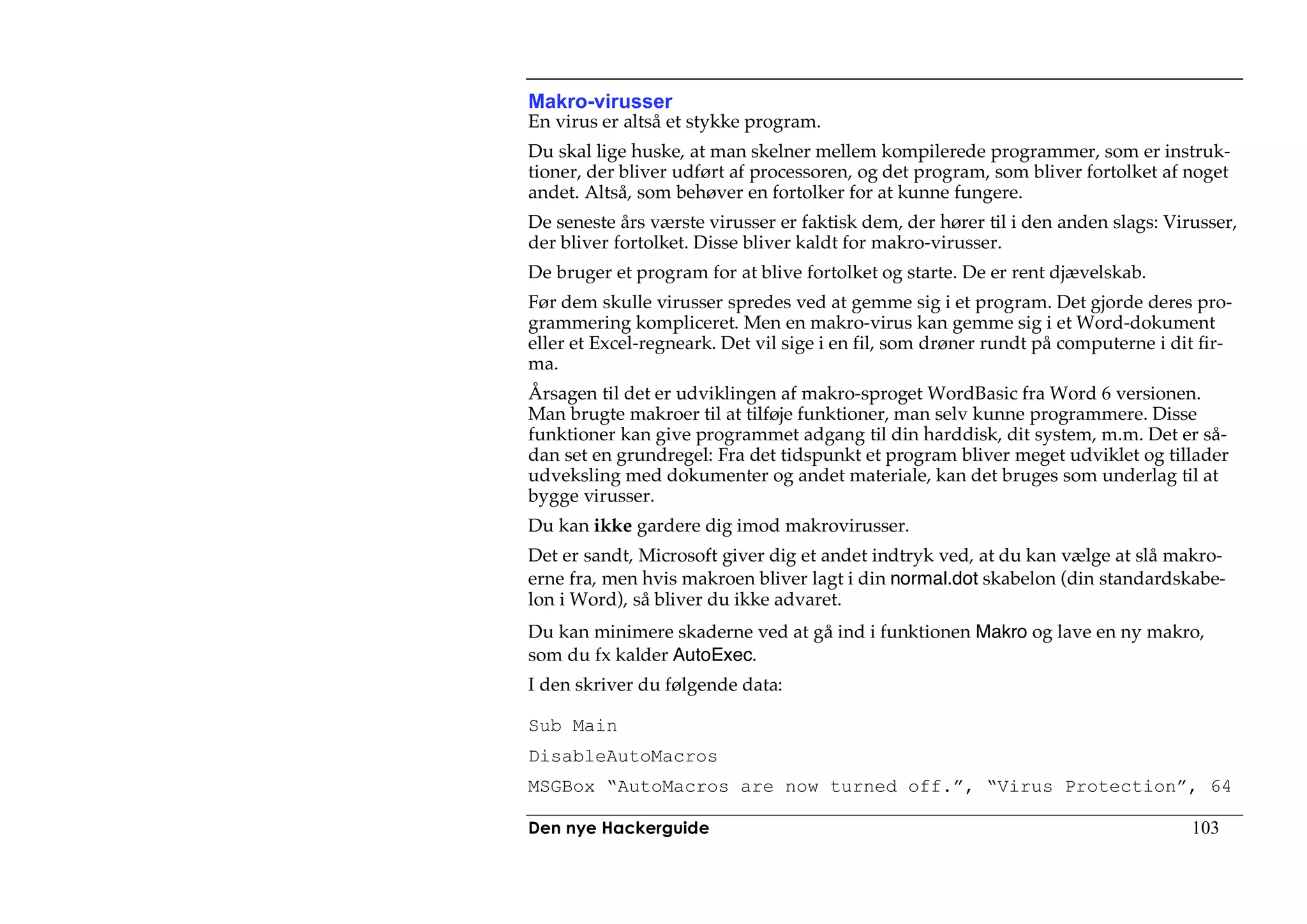 Makro-virusser
En virus er altså et stykke program.
Du skal lige huske, at man skelner mellem kompilerede programmer, som er instruk-
tioner, der bliver udført af processoren, og det program, som bliver fortolket af noget
andet. Altså, som behøver en fortolker for at kunne fungere.
De seneste års værste virusser er faktisk dem, der hører til i den anden slags: Virusser,
der bliver fortolket. Disse bliver kaldt for makro-virusser.
De bruger et program for at blive fortolket og starte. De er rent djævelskab.
Før dem skulle virusser spredes ved at gemme sig i et program. Det gjorde deres pro-
grammering kompliceret. Men en makro-virus kan gemme sig i et Word-dokument
eller et Excel-regneark. Det vil sige i en fil, som drøner rundt på computerne i dit fir-
ma.
Årsagen til det er udviklingen af makro-sproget WordBasic fra Word 6 versionen.
Man brugte makroer til at tilføje funktioner, man selv kunne programmere. Disse
funktioner kan give programmet adgang til din harddisk, dit system, m.m. Det er så-
dan set en grundregel: Fra det tidspunkt et program bliver meget udviklet og tillader
udveksling med dokumenter og andet materiale, kan det bruges som underlag til at
bygge virusser.
Du kan ikke gardere dig imod makrovirusser.
Det er sandt, Microsoft giver dig et andet indtryk ved, at du kan vælge at slå makro-
erne fra, men hvis makroen bliver lagt i din normal.dot skabelon (din standardskabe-
lon i Word), så bliver du ikke advaret.
Du kan minimere skaderne ved at gå ind i funktionen Makro og lave en ny makro,
som du fx kalder AutoExec.
I den skriver du følgende data:

Sub Main
DisableAutoMacros
MSGBox “AutoMacros are now turned off.”, “Virus Protection”, 64

Den nye Hackerguide                                                                103
 