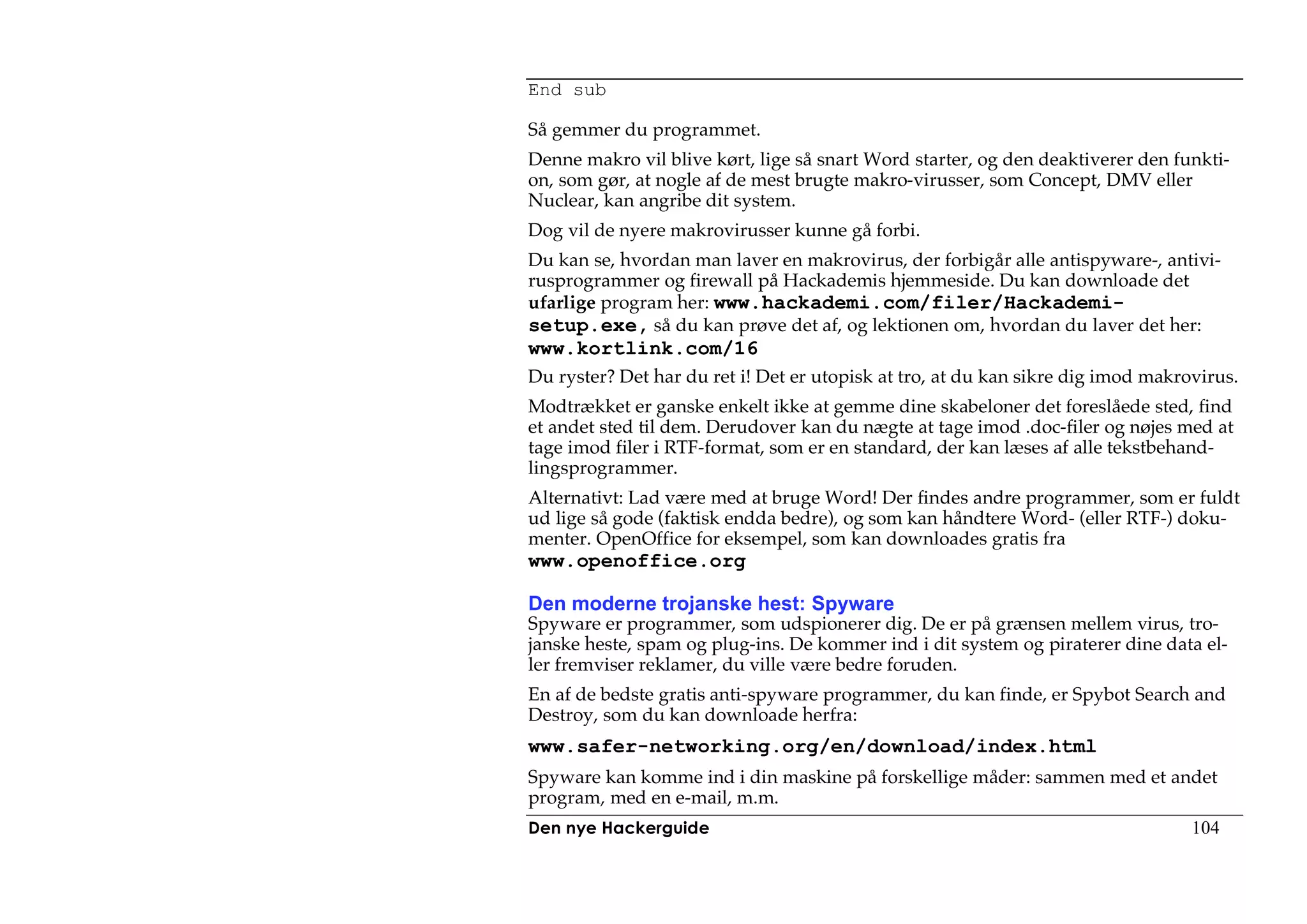 End sub

Så gemmer du programmet.
Denne makro vil blive kørt, lige så snart Word starter, og den deaktiverer den funkti-
on, som gør, at nogle af de mest brugte makro-virusser, som Concept, DMV eller
Nuclear, kan angribe dit system.
Dog vil de nyere makrovirusser kunne gå forbi.
Du kan se, hvordan man laver en makrovirus, der forbigår alle antispyware-, antivi-
rusprogrammer og firewall på Hackademis hjemmeside. Du kan downloade det
ufarlige program her: www.hackademi.com/filer/Hackademi-
setup.exe, så du kan prøve det af, og lektionen om, hvordan du laver det her:
www.kortlink.com/16
Du ryster? Det har du ret i! Det er utopisk at tro, at du kan sikre dig imod makrovirus.
Modtrækket er ganske enkelt ikke at gemme dine skabeloner det foreslåede sted, find
et andet sted til dem. Derudover kan du nægte at tage imod .doc-filer og nøjes med at
tage imod filer i RTF-format, som er en standard, der kan læses af alle tekstbehand-
lingsprogrammer.
Alternativt: Lad være med at bruge Word! Der findes andre programmer, som er fuldt
ud lige så gode (faktisk endda bedre), og som kan håndtere Word- (eller RTF-) doku-
menter. OpenOffice for eksempel, som kan downloades gratis fra
www.openoffice.org

Den moderne trojanske hest: Spyware
Spyware er programmer, som udspionerer dig. De er på grænsen mellem virus, tro-
janske heste, spam og plug-ins. De kommer ind i dit system og piraterer dine data el-
ler fremviser reklamer, du ville være bedre foruden.
En af de bedste gratis anti-spyware programmer, du kan finde, er Spybot Search and
Destroy, som du kan downloade herfra:
www.safer-networking.org/en/download/index.html
Spyware kan komme ind i din maskine på forskellige måder: sammen med et andet
program, med en e-mail, m.m.
Den nye Hackerguide                                                               104
 