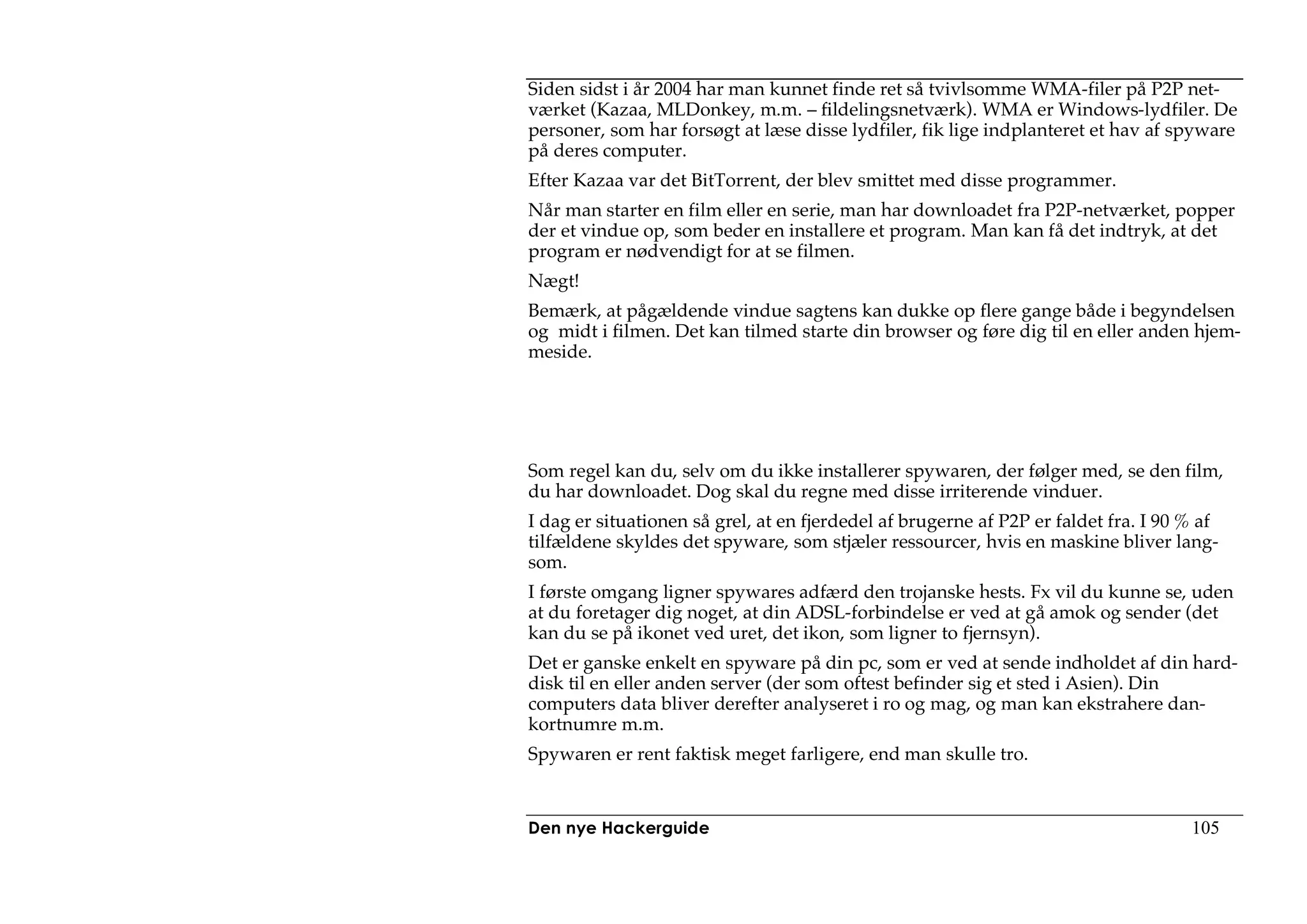 Siden sidst i år 2004 har man kunnet finde ret så tvivlsomme WMA-filer på P2P net-
værket (Kazaa, MLDonkey, m.m. – fildelingsnetværk). WMA er Windows-lydfiler. De
personer, som har forsøgt at læse disse lydfiler, fik lige indplanteret et hav af spyware
på deres computer.
Efter Kazaa var det BitTorrent, der blev smittet med disse programmer.
Når man starter en film eller en serie, man har downloadet fra P2P-netværket, popper
der et vindue op, som beder en installere et program. Man kan få det indtryk, at det
program er nødvendigt for at se filmen.
Nægt!
Bemærk, at pågældende vindue sagtens kan dukke op flere gange både i begyndelsen
og midt i filmen. Det kan tilmed starte din browser og føre dig til en eller anden hjem-
meside.




Som regel kan du, selv om du ikke installerer spywaren, der følger med, se den film,
du har downloadet. Dog skal du regne med disse irriterende vinduer.
I dag er situationen så grel, at en fjerdedel af brugerne af P2P er faldet fra. I 90 % af
tilfældene skyldes det spyware, som stjæler ressourcer, hvis en maskine bliver lang-
som.
I første omgang ligner spywares adfærd den trojanske hests. Fx vil du kunne se, uden
at du foretager dig noget, at din ADSL-forbindelse er ved at gå amok og sender (det
kan du se på ikonet ved uret, det ikon, som ligner to fjernsyn).
Det er ganske enkelt en spyware på din pc, som er ved at sende indholdet af din hard-
disk til en eller anden server (der som oftest befinder sig et sted i Asien). Din
computers data bliver derefter analyseret i ro og mag, og man kan ekstrahere dan-
kortnumre m.m.
Spywaren er rent faktisk meget farligere, end man skulle tro.


Den nye Hackerguide                                                                  105
 