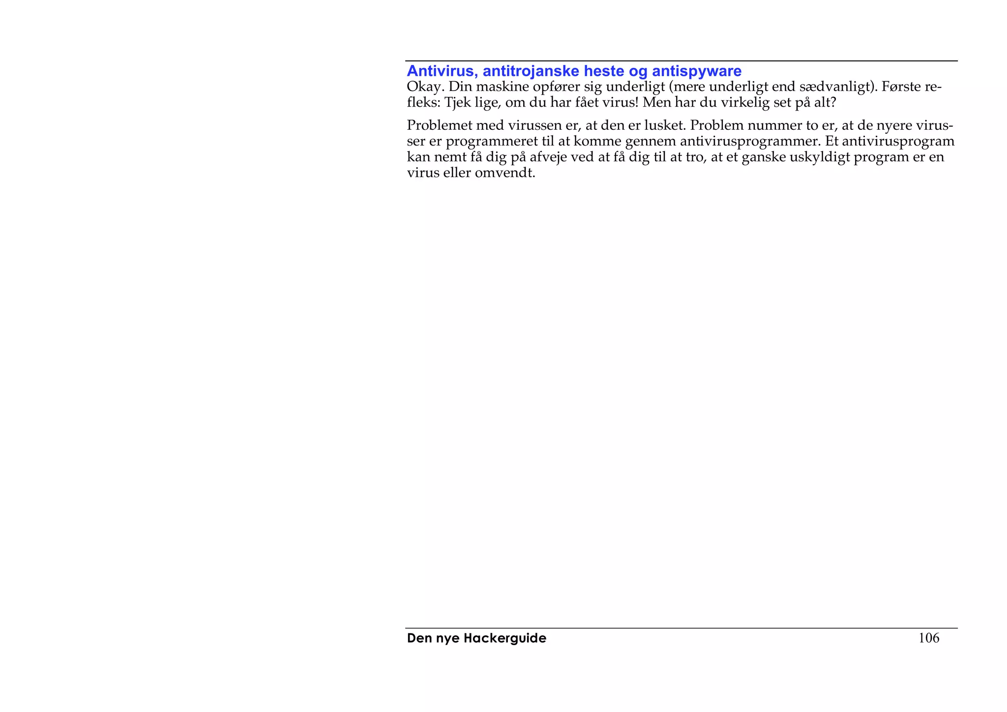 Antivirus, antitrojanske heste og antispyware
Okay. Din maskine opfører sig underligt (mere underligt end sædvanligt). Første re-
fleks: Tjek lige, om du har fået virus! Men har du virkelig set på alt?
Problemet med virussen er, at den er lusket. Problem nummer to er, at de nyere virus-
ser er programmeret til at komme gennem antivirusprogrammer. Et antivirusprogram
kan nemt få dig på afveje ved at få dig til at tro, at et ganske uskyldigt program er en
virus eller omvendt.




Den nye Hackerguide                                                               106
 