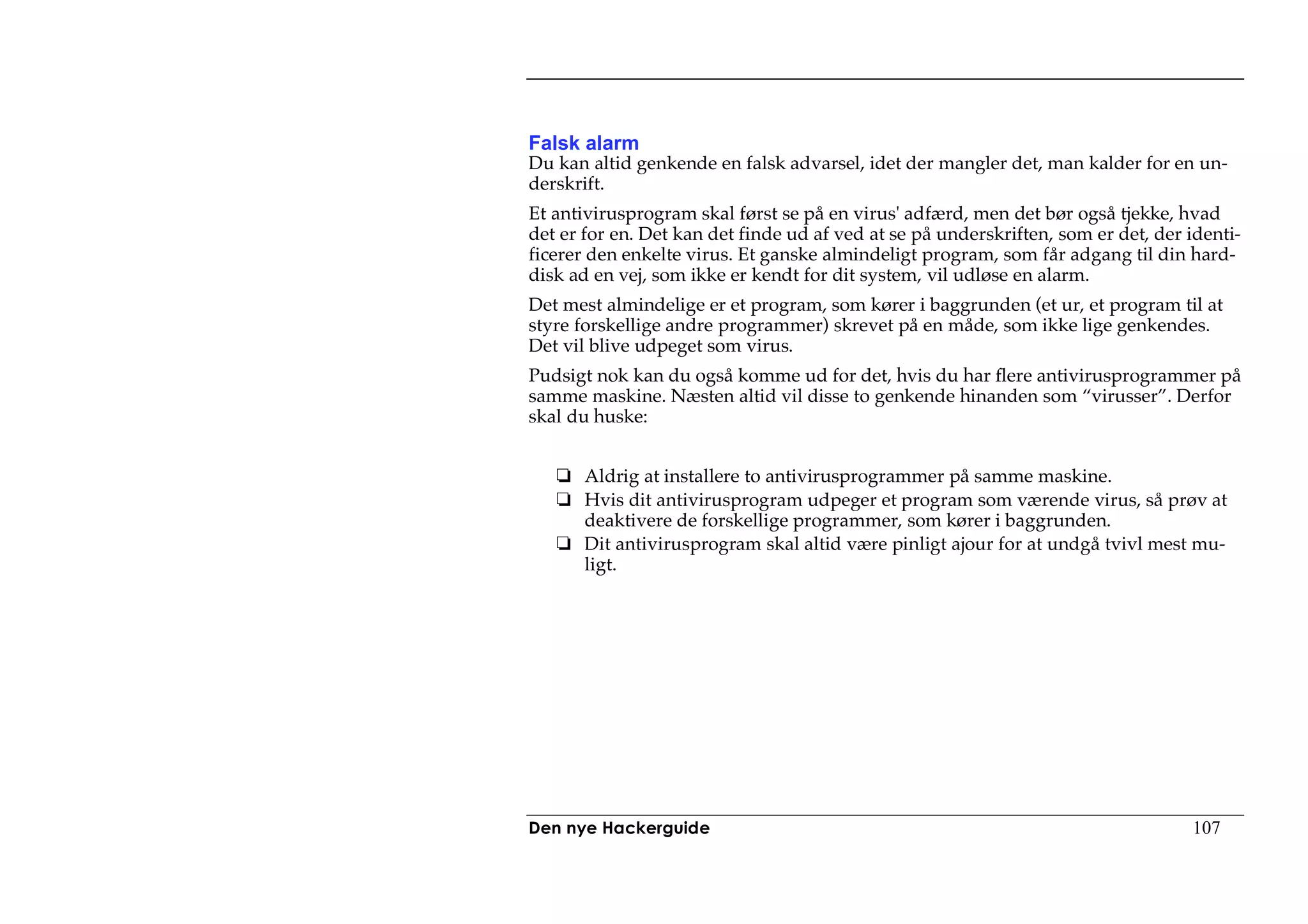 Falsk alarm
Du kan altid genkende en falsk advarsel, idet der mangler det, man kalder for en un-
derskrift.
Et antivirusprogram skal først se på en virus' adfærd, men det bør også tjekke, hvad
det er for en. Det kan det finde ud af ved at se på underskriften, som er det, der identi-
ficerer den enkelte virus. Et ganske almindeligt program, som får adgang til din hard-
disk ad en vej, som ikke er kendt for dit system, vil udløse en alarm.
Det mest almindelige er et program, som kører i baggrunden (et ur, et program til at
styre forskellige andre programmer) skrevet på en måde, som ikke lige genkendes.
Det vil blive udpeget som virus.
Pudsigt nok kan du også komme ud for det, hvis du har flere antivirusprogrammer på
samme maskine. Næsten altid vil disse to genkende hinanden som “virusser”. Derfor
skal du huske:


       Aldrig at installere to antivirusprogrammer på samme maskine.
       Hvis dit antivirusprogram udpeger et program som værende virus, så prøv at
       deaktivere de forskellige programmer, som kører i baggrunden.
       Dit antivirusprogram skal altid være pinligt ajour for at undgå tvivl mest mu-
       ligt.




Den nye Hackerguide                                                                107
 