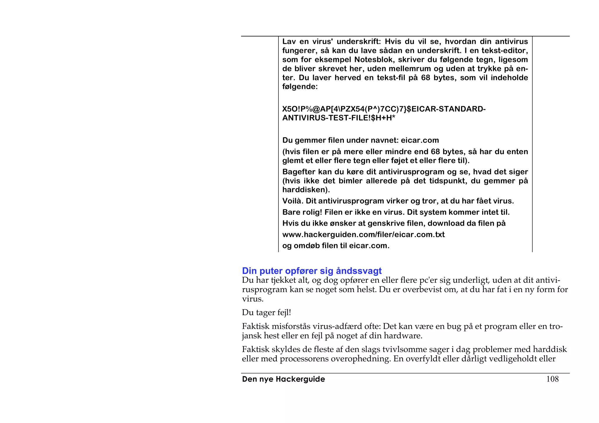 Lav en virus' underskrift: Hvis du vil se, hvordan din antivirus
           fungerer, så kan du lave sådan en underskrift. I en tekst-editor,
           som for eksempel Notesblok, skriver du følgende tegn, ligesom
           de bliver skrevet her, uden mellemrum og uden at trykke på en-
           ter. Du laver herved en tekst-fil på 68 bytes, som vil indeholde
           følgende:

           X5O!P%@AP[4PZX54(P^)7CC)7}$EICAR-STANDARD-
           ANTIVIRUS-TEST-FILE!$H+H*

           Du gemmer filen under navnet: eicar.com
           (hvis filen er på mere eller mindre end 68 bytes, så har du enten
           glemt et eller flere tegn eller føjet et eller flere til).
           Bagefter kan du køre dit antivirusprogram og se, hvad det siger
           (hvis ikke det bimler allerede på det tidspunkt, du gemmer på
           harddisken).
           Voilà. Dit antivirusprogram virker og tror, at du har fået virus.
           Bare rolig! Filen er ikke en virus. Dit system kommer intet til.
           Hvis du ikke ønsker at genskrive filen, download da filen på
           www.hackerguiden.com/filer/eicar.com.txt
           og omdøb filen til eicar.com.


Din puter opfører sig åndssvagt
Du har tjekket alt, og dog opfører en eller flere pc'er sig underligt, uden at dit antivi-
rusprogram kan se noget som helst. Du er overbevist om, at du har fat i en ny form for
virus.
Du tager fejl!
Faktisk misforstås virus-adfærd ofte: Det kan være en bug på et program eller en tro-
jansk hest eller en fejl på noget af din hardware.
Faktisk skyldes de fleste af den slags tvivlsomme sager i dag problemer med harddisk
eller med processorens overophedning. En overfyldt eller dårligt vedligeholdt eller

Den nye Hackerguide                                                                108
 