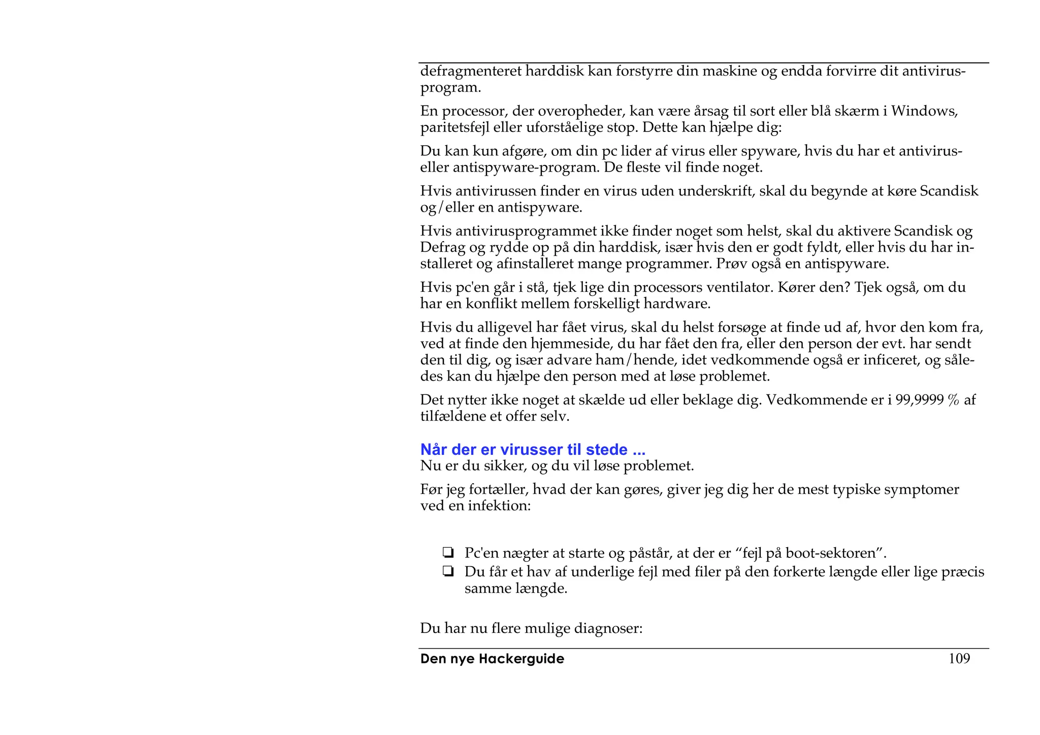 defragmenteret harddisk kan forstyrre din maskine og endda forvirre dit antivirus-
program.
En processor, der overopheder, kan være årsag til sort eller blå skærm i Windows,
paritetsfejl eller uforståelige stop. Dette kan hjælpe dig:
Du kan kun afgøre, om din pc lider af virus eller spyware, hvis du har et antivirus-
eller antispyware-program. De fleste vil finde noget.
Hvis antivirussen finder en virus uden underskrift, skal du begynde at køre Scandisk
og/eller en antispyware.
Hvis antivirusprogrammet ikke finder noget som helst, skal du aktivere Scandisk og
Defrag og rydde op på din harddisk, især hvis den er godt fyldt, eller hvis du har in-
stalleret og afinstalleret mange programmer. Prøv også en antispyware.
Hvis pc'en går i stå, tjek lige din processors ventilator. Kører den? Tjek også, om du
har en konflikt mellem forskelligt hardware.
Hvis du alligevel har fået virus, skal du helst forsøge at finde ud af, hvor den kom fra,
ved at finde den hjemmeside, du har fået den fra, eller den person der evt. har sendt
den til dig, og især advare ham/hende, idet vedkommende også er inficeret, og såle-
des kan du hjælpe den person med at løse problemet.
Det nytter ikke noget at skælde ud eller beklage dig. Vedkommende er i 99,9999 % af
tilfældene et offer selv.

Når der er virusser til stede ...
Nu er du sikker, og du vil løse problemet.
Før jeg fortæller, hvad der kan gøres, giver jeg dig her de mest typiske symptomer
ved en infektion:


       Pc'en nægter at starte og påstår, at der er “fejl på boot-sektoren”.
       Du får et hav af underlige fejl med filer på den forkerte længde eller lige præcis
       samme længde.

Du har nu flere mulige diagnoser:

Den nye Hackerguide                                                                109
 