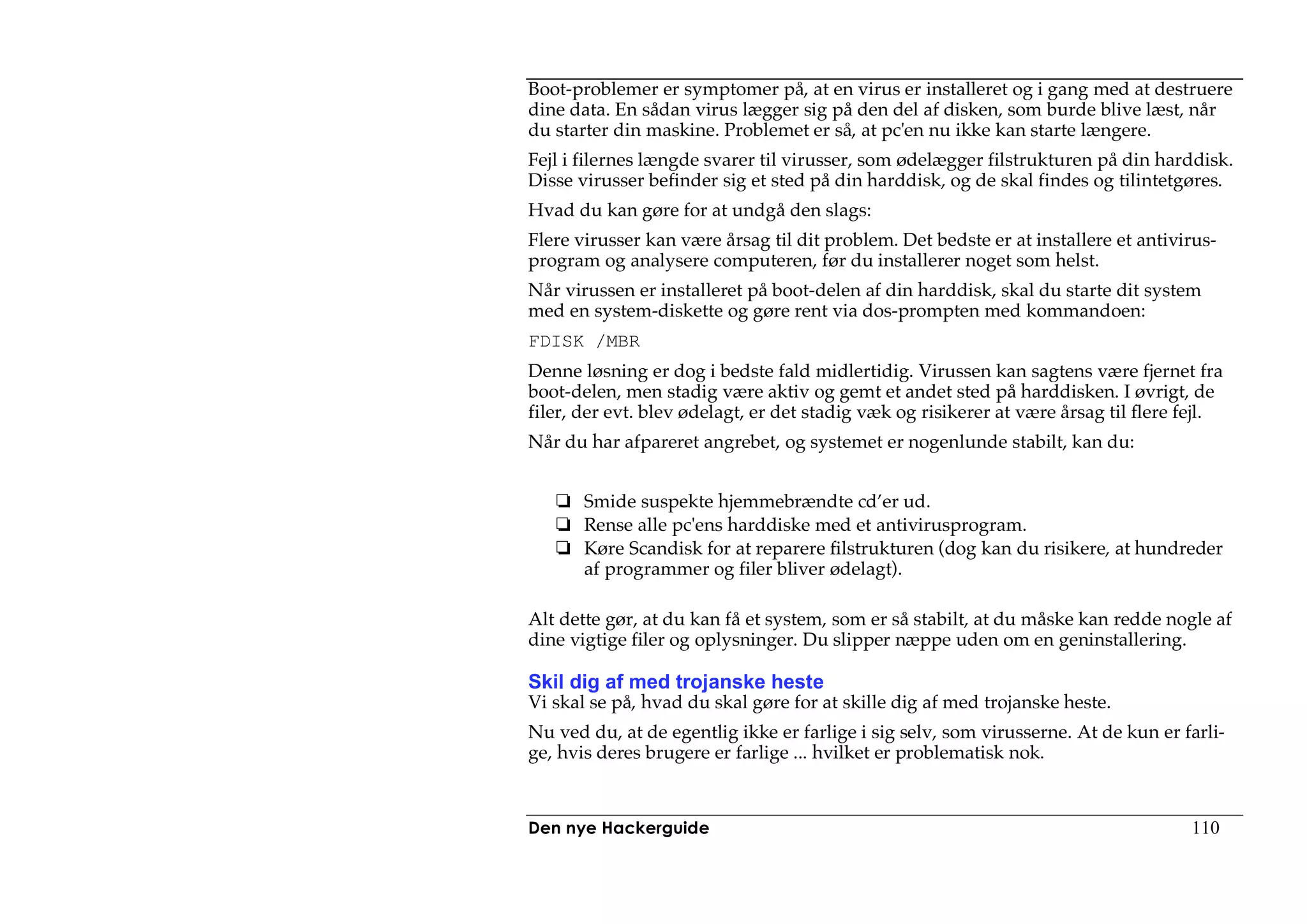 Boot-problemer er symptomer på, at en virus er installeret og i gang med at destruere
dine data. En sådan virus lægger sig på den del af disken, som burde blive læst, når
du starter din maskine. Problemet er så, at pc'en nu ikke kan starte længere.
Fejl i filernes længde svarer til virusser, som ødelægger filstrukturen på din harddisk.
Disse virusser befinder sig et sted på din harddisk, og de skal findes og tilintetgøres.
Hvad du kan gøre for at undgå den slags:
Flere virusser kan være årsag til dit problem. Det bedste er at installere et antivirus-
program og analysere computeren, før du installerer noget som helst.
Når virussen er installeret på boot-delen af din harddisk, skal du starte dit system
med en system-diskette og gøre rent via dos-prompten med kommandoen:
FDISK /MBR
Denne løsning er dog i bedste fald midlertidig. Virussen kan sagtens være fjernet fra
boot-delen, men stadig være aktiv og gemt et andet sted på harddisken. I øvrigt, de
filer, der evt. blev ødelagt, er det stadig væk og risikerer at være årsag til flere fejl.
Når du har afpareret angrebet, og systemet er nogenlunde stabilt, kan du:


       Smide suspekte hjemmebrændte cd’er ud.
       Rense alle pc'ens harddiske med et antivirusprogram.
       Køre Scandisk for at reparere filstrukturen (dog kan du risikere, at hundreder
       af programmer og filer bliver ødelagt).

Alt dette gør, at du kan få et system, som er så stabilt, at du måske kan redde nogle af
dine vigtige filer og oplysninger. Du slipper næppe uden om en geninstallering.

Skil dig af med trojanske heste
Vi skal se på, hvad du skal gøre for at skille dig af med trojanske heste.
Nu ved du, at de egentlig ikke er farlige i sig selv, som virusserne. At de kun er farli-
ge, hvis deres brugere er farlige ... hvilket er problematisk nok.



Den nye Hackerguide                                                                  110
 