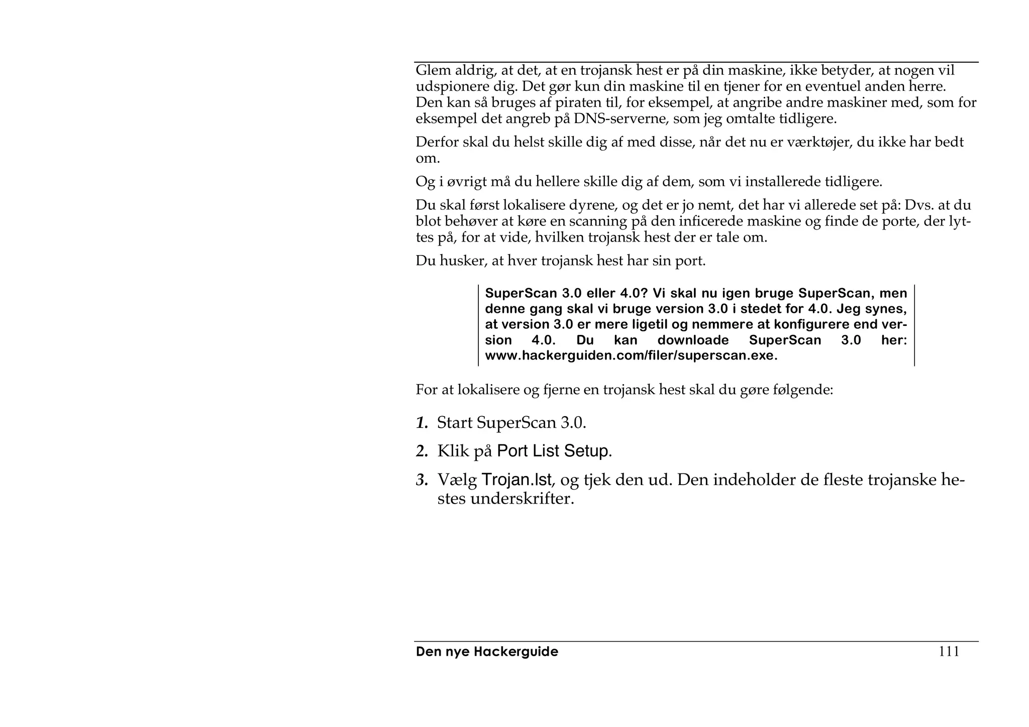Glem aldrig, at det, at en trojansk hest er på din maskine, ikke betyder, at nogen vil
udspionere dig. Det gør kun din maskine til en tjener for en eventuel anden herre.
Den kan så bruges af piraten til, for eksempel, at angribe andre maskiner med, som for
eksempel det angreb på DNS-serverne, som jeg omtalte tidligere.
Derfor skal du helst skille dig af med disse, når det nu er værktøjer, du ikke har bedt
om.
Og i øvrigt må du hellere skille dig af dem, som vi installerede tidligere.
Du skal først lokalisere dyrene, og det er jo nemt, det har vi allerede set på: Dvs. at du
blot behøver at køre en scanning på den inficerede maskine og finde de porte, der lyt-
tes på, for at vide, hvilken trojansk hest der er tale om.
Du husker, at hver trojansk hest har sin port.

           SuperScan 3.0 eller 4.0? Vi skal nu igen bruge SuperScan, men
           denne gang skal vi bruge version 3.0 i stedet for 4.0. Jeg synes,
           at version 3.0 er mere ligetil og nemmere at konfigurere end ver-
           sion 4.0.      Du   kan    downloade    SuperScan 3.0        her:
           www.hackerguiden.com/filer/superscan.exe.

For at lokalisere og fjerne en trojansk hest skal du gøre følgende:

1. Start SuperScan 3.0.
2. Klik på Port List Setup.
3. Vælg Trojan.lst, og tjek den ud. Den indeholder de fleste trojanske he-
   stes underskrifter.




Den nye Hackerguide                                                                 111
 