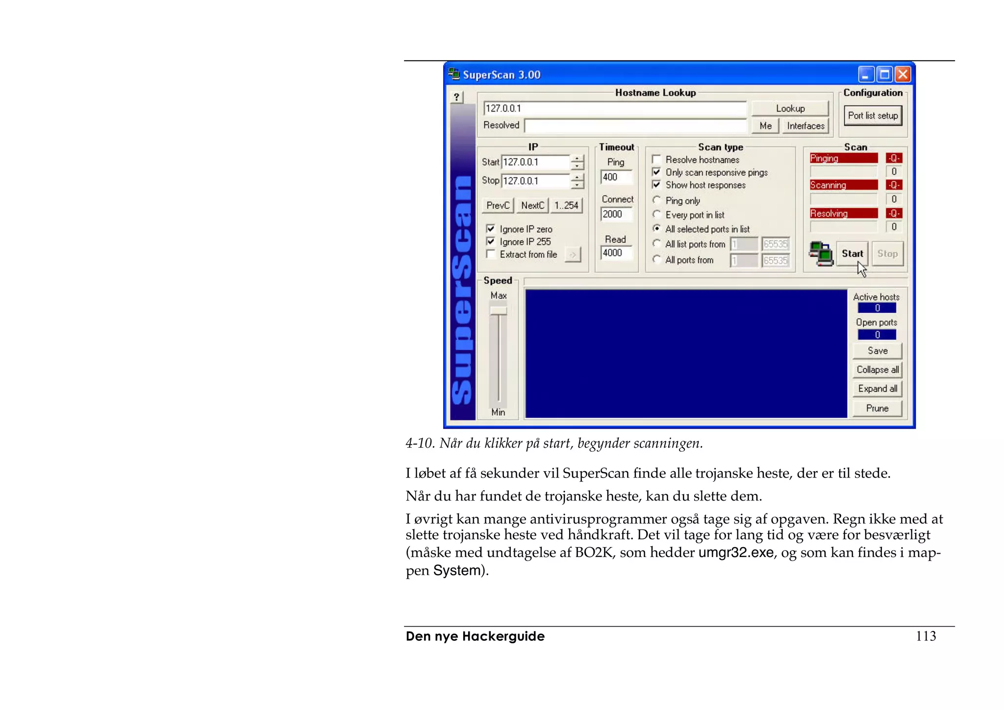 4-10. Når du klikker på start, begynder scanningen.

I løbet af få sekunder vil SuperScan finde alle trojanske heste, der er til stede.
Når du har fundet de trojanske heste, kan du slette dem.
I øvrigt kan mange antivirusprogrammer også tage sig af opgaven. Regn ikke med at
slette trojanske heste ved håndkraft. Det vil tage for lang tid og være for besværligt
(måske med undtagelse af BO2K, som hedder umgr32.exe, og som kan findes i map-
pen System).



Den nye Hackerguide                                                                  113
 
