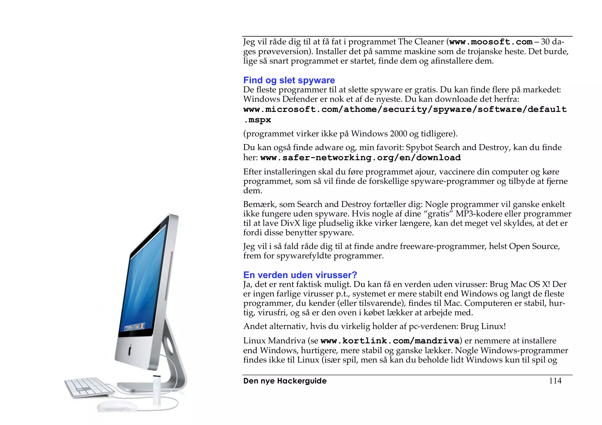 Jeg vil råde dig til at få fat i programmet The Cleaner (www.moosoft.com – 30 da-
ges prøveversion). Installer det på samme maskine som de trojanske heste. Det burde,
lige så snart programmet er startet, finde dem og afinstallere dem.

Find og slet spyware
De fleste programmer til at slette spyware er gratis. Du kan finde flere på markedet:
Windows Defender er nok et af de nyeste. Du kan downloade det herfra:
www.microsoft.com/athome/security/spyware/software/default
.mspx
(programmet virker ikke på Windows 2000 og tidligere).
Du kan også finde adware og, min favorit: Spybot Search and Destroy, kan du finde
her: www.safer-networking.org/en/download
Efter installeringen skal du føre programmet ajour, vaccinere din computer og køre
programmet, som så vil finde de forskellige spyware-programmer og tilbyde at fjerne
dem.
Bemærk, som Search and Destroy fortæller dig: Nogle programmer vil ganske enkelt
ikke fungere uden spyware. Hvis nogle af dine “gratis” MP3-kodere eller programmer
til at lave DivX lige pludselig ikke virker længere, kan det meget vel skyldes, at det er
fordi disse benytter spyware.
Jeg vil i så fald råde dig til at finde andre freeware-programmer, helst Open Source,
frem for spywarefyldte programmer.

En verden uden virusser?
Ja, det er rent faktisk muligt. Du kan få en verden uden virusser: Brug Mac OS X! Der
er ingen farlige virusser p.t., systemet er mere stabilt end Windows og langt de fleste
programmer, du kender (eller tilsvarende), findes til Mac. Computeren er stabil, hur-
tig, virusfri, og så er den oven i købet lækker at arbejde med.
Andet alternativ, hvis du virkelig holder af pc-verdenen: Brug Linux!
Linux Mandriva (se www.kortlink.com/mandriva) er nemmere at installere
end Windows, hurtigere, mere stabil og ganske lækker. Nogle Windows-programmer
findes ikke til Linux (især spil, men så kan du beholde lidt Windows kun til spil og

Den nye Hackerguide                                                               114
 