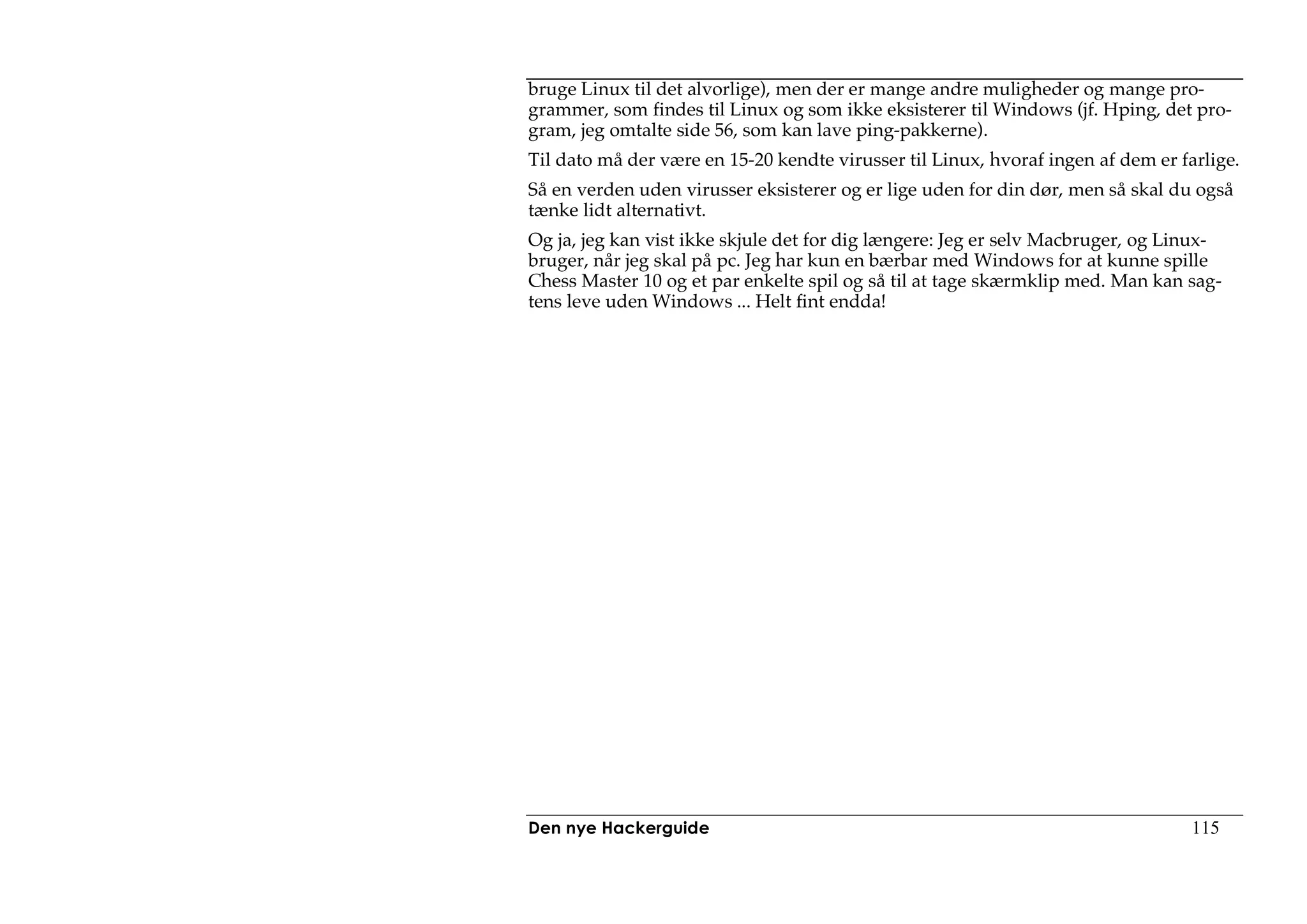 bruge Linux til det alvorlige), men der er mange andre muligheder og mange pro-
grammer, som findes til Linux og som ikke eksisterer til Windows (jf. Hping, det pro-
gram, jeg omtalte side 56, som kan lave ping-pakkerne).
Til dato må der være en 15-20 kendte virusser til Linux, hvoraf ingen af dem er farlige.
Så en verden uden virusser eksisterer og er lige uden for din dør, men så skal du også
tænke lidt alternativt.
Og ja, jeg kan vist ikke skjule det for dig længere: Jeg er selv Macbruger, og Linux-
bruger, når jeg skal på pc. Jeg har kun en bærbar med Windows for at kunne spille
Chess Master 10 og et par enkelte spil og så til at tage skærmklip med. Man kan sag-
tens leve uden Windows ... Helt fint endda!




Den nye Hackerguide                                                               115
 