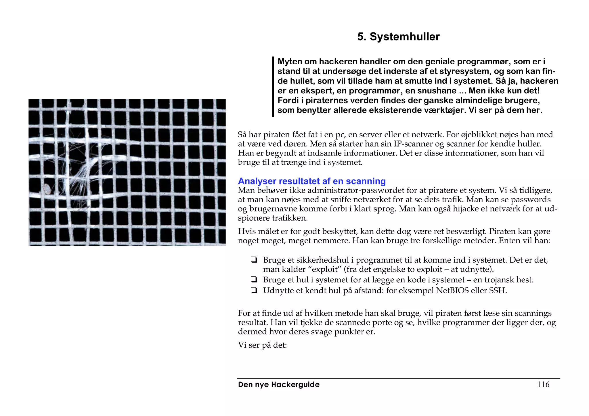 5. Systemhuller

           Myten om hackeren handler om den geniale programmør, som er i
           stand til at undersøge det inderste af et styresystem, og som kan fin-
           de hullet, som vil tillade ham at smutte ind i systemet. Så ja, hackeren
           er en ekspert, en programmør, en snushane ... Men ikke kun det!
           Fordi i piraternes verden findes der ganske almindelige brugere,
           som benytter allerede eksisterende værktøjer. Vi ser på dem her.

Så har piraten fået fat i en pc, en server eller et netværk. For øjeblikket nøjes han med
at være ved døren. Men så starter han sin IP-scanner og scanner for kendte huller.
Han er begyndt at indsamle informationer. Det er disse informationer, som han vil
bruge til at trænge ind i systemet.

Analyser resultatet af en scanning
Man behøver ikke administrator-passwordet for at piratere et system. Vi så tidligere,
at man kan nøjes med at sniffe netværket for at se dets trafik. Man kan se passwords
og brugernavne komme forbi i klart sprog. Man kan også hijacke et netværk for at ud-
spionere trafikken.
Hvis målet er for godt beskyttet, kan dette dog være ret besværligt. Piraten kan gøre
noget meget, meget nemmere. Han kan bruge tre forskellige metoder. Enten vil han:

       Bruge et sikkerhedshul i programmet til at komme ind i systemet. Det er det,
       man kalder “exploit” (fra det engelske to exploit – at udnytte).
       Bruge et hul i systemet for at lægge en kode i systemet – en trojansk hest.
       Udnytte et kendt hul på afstand: for eksempel NetBIOS eller SSH.

For at finde ud af hvilken metode han skal bruge, vil piraten først læse sin scannings
resultat. Han vil tjekke de scannede porte og se, hvilke programmer der ligger der, og
dermed hvor deres svage punkter er.
Vi ser på det:



Den nye Hackerguide                                                                 116
 