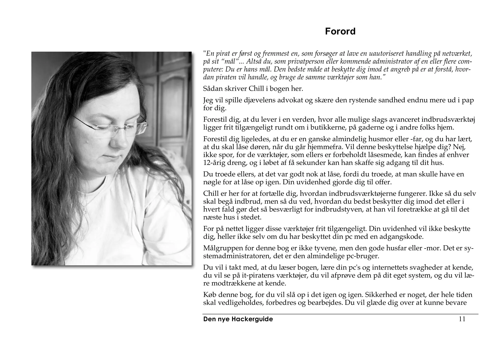 Forord

"En pirat er først og fremmest en, som forsøger at lave en uautoriseret handling på netværket,
på sit “mål”... Altså du, som privatperson eller kommende administrator af en eller flere com-
putere: Du er hans mål. Den bedste måde at beskytte dig imod et angreb på er at forstå, hvor-
dan piraten vil handle, og bruge de samme værktøjer som han."
Sådan skriver Chill i bogen her.
Jeg vil spille djævelens advokat og skære den rystende sandhed endnu mere ud i pap
for dig.
Forestil dig, at du lever i en verden, hvor alle mulige slags avanceret indbrudsværktøj
ligger frit tilgængeligt rundt om i butikkerne, på gaderne og i andre folks hjem.
Forestil dig ligeledes, at du er en ganske almindelig husmor eller -far, og du har lært,
at du skal låse døren, når du går hjemmefra. Vil denne beskyttelse hjælpe dig? Nej,
ikke spor, for de værktøjer, som ellers er forbeholdt låsesmede, kan findes af enhver
12-årig dreng, og i løbet af få sekunder kan han skaffe sig adgang til dit hus.
Du troede ellers, at det var godt nok at låse, fordi du troede, at man skulle have en
nøgle for at låse op igen. Din uvidenhed gjorde dig til offer.
Chill er her for at fortælle dig, hvordan indbrudsværktøjerne fungerer. Ikke så du selv
skal begå indbrud, men så du ved, hvordan du bedst beskytter dig imod det eller i
hvert fald gør det så besværligt for indbrudstyven, at han vil foretrække at gå til det
næste hus i stedet.
For på nettet ligger disse værktøjer frit tilgængeligt. Din uvidenhed vil ikke beskytte
dig, heller ikke selv om du har beskyttet din pc med en adgangskode.
Målgruppen for denne bog er ikke tyvene, men den gode husfar eller -mor. Det er sy-
stemadministratoren, det er den almindelige pc-bruger.
Du vil i takt med, at du læser bogen, lære din pc's og internettets svagheder at kende,
du vil se på it-piratens værktøjer, du vil afprøve dem på dit eget system, og du vil læ-
re modtrækkene at kende.
Køb denne bog, for du vil slå op i det igen og igen. Sikkerhed er noget, der hele tiden
skal vedligeholdes, forbedres og bearbejdes. Du vil glæde dig over at kunne bevare

Den nye Hackerguide                                                                      11
 