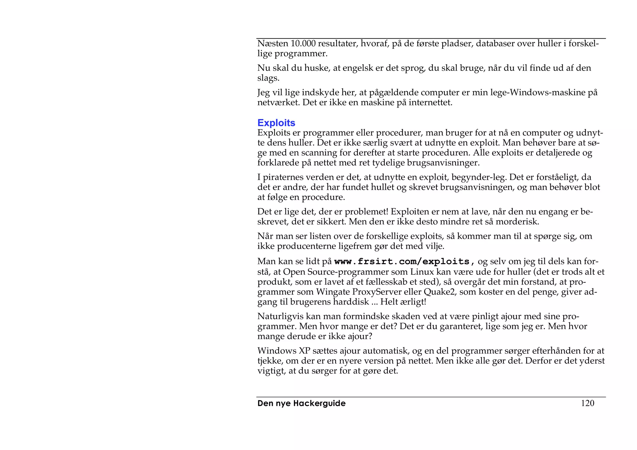 Næsten 10.000 resultater, hvoraf, på de første pladser, databaser over huller i forskel-
lige programmer.
Nu skal du huske, at engelsk er det sprog, du skal bruge, når du vil finde ud af den
slags.
Jeg vil lige indskyde her, at pågældende computer er min lege-Windows-maskine på
netværket. Det er ikke en maskine på internettet.

Exploits
Exploits er programmer eller procedurer, man bruger for at nå en computer og udnyt-
te dens huller. Det er ikke særlig svært at udnytte en exploit. Man behøver bare at sø-
ge med en scanning for derefter at starte proceduren. Alle exploits er detaljerede og
forklarede på nettet med ret tydelige brugsanvisninger.
I piraternes verden er det, at udnytte en exploit, begynder-leg. Det er forståeligt, da
det er andre, der har fundet hullet og skrevet brugsanvisningen, og man behøver blot
at følge en procedure.
Det er lige det, der er problemet! Exploiten er nem at lave, når den nu engang er be-
skrevet, det er sikkert. Men den er ikke desto mindre ret så morderisk.
Når man ser listen over de forskellige exploits, så kommer man til at spørge sig, om
ikke producenterne ligefrem gør det med vilje.
Man kan se lidt på www.frsirt.com/exploits, og selv om jeg til dels kan for-
stå, at Open Source-programmer som Linux kan være ude for huller (det er trods alt et
produkt, som er lavet af et fællesskab et sted), så overgår det min forstand, at pro-
grammer som Wingate ProxyServer eller Quake2, som koster en del penge, giver ad-
gang til brugerens harddisk ... Helt ærligt!
Naturligvis kan man formindske skaden ved at være pinligt ajour med sine pro-
grammer. Men hvor mange er det? Det er du garanteret, lige som jeg er. Men hvor
mange derude er ikke ajour?
Windows XP sættes ajour automatisk, og en del programmer sørger efterhånden for at
tjekke, om der er en nyere version på nettet. Men ikke alle gør det. Derfor er det yderst
vigtigt, at du sørger for at gøre det.


Den nye Hackerguide                                                                120
 