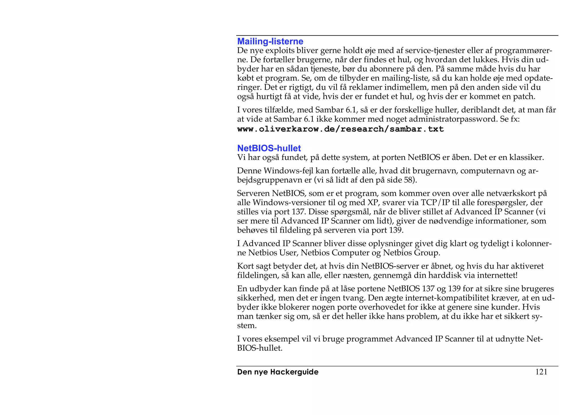 Mailing-listerne
De nye exploits bliver gerne holdt øje med af service-tjenester eller af programmører-
ne. De fortæller brugerne, når der findes et hul, og hvordan det lukkes. Hvis din ud-
byder har en sådan tjeneste, bør du abonnere på den. På samme måde hvis du har
købt et program. Se, om de tilbyder en mailing-liste, så du kan holde øje med opdate-
ringer. Det er rigtigt, du vil få reklamer indimellem, men på den anden side vil du
også hurtigt få at vide, hvis der er fundet et hul, og hvis der er kommet en patch.
I vores tilfælde, med Sambar 6.1, så er der forskellige huller, deriblandt det, at man får
at vide at Sambar 6.1 ikke kommer med noget administratorpassword. Se fx:
www.oliverkarow.de/research/sambar.txt

NetBIOS-hullet
Vi har også fundet, på dette system, at porten NetBIOS er åben. Det er en klassiker.
Denne Windows-fejl kan fortælle alle, hvad dit brugernavn, computernavn og ar-
bejdsgruppenavn er (vi så lidt af den på side 58).
Serveren NetBIOS, som er et program, som kommer oven over alle netværkskort på
alle Windows-versioner til og med XP, svarer via TCP/IP til alle forespørgsler, der
stilles via port 137. Disse spørgsmål, når de bliver stillet af Advanced IP Scanner (vi
ser mere til Advanced IP Scanner om lidt), giver de nødvendige informationer, som
behøves til fildeling på serveren via port 139.
I Advanced IP Scanner bliver disse oplysninger givet dig klart og tydeligt i kolonner-
ne Netbios User, Netbios Computer og Netbios Group.
Kort sagt betyder det, at hvis din NetBIOS-server er åbnet, og hvis du har aktiveret
fildelingen, så kan alle, eller næsten, gennemgå din harddisk via internettet!
En udbyder kan finde på at låse portene NetBIOS 137 og 139 for at sikre sine brugeres
sikkerhed, men det er ingen tvang. Den ægte internet-kompatibilitet kræver, at en ud-
byder ikke blokerer nogen porte overhovedet for ikke at genere sine kunder. Hvis
man tænker sig om, så er det heller ikke hans problem, at du ikke har et sikkert sy-
stem.
I vores eksempel vil vi bruge programmet Advanced IP Scanner til at udnytte Net-
BIOS-hullet.

Den nye Hackerguide                                                                 121
 