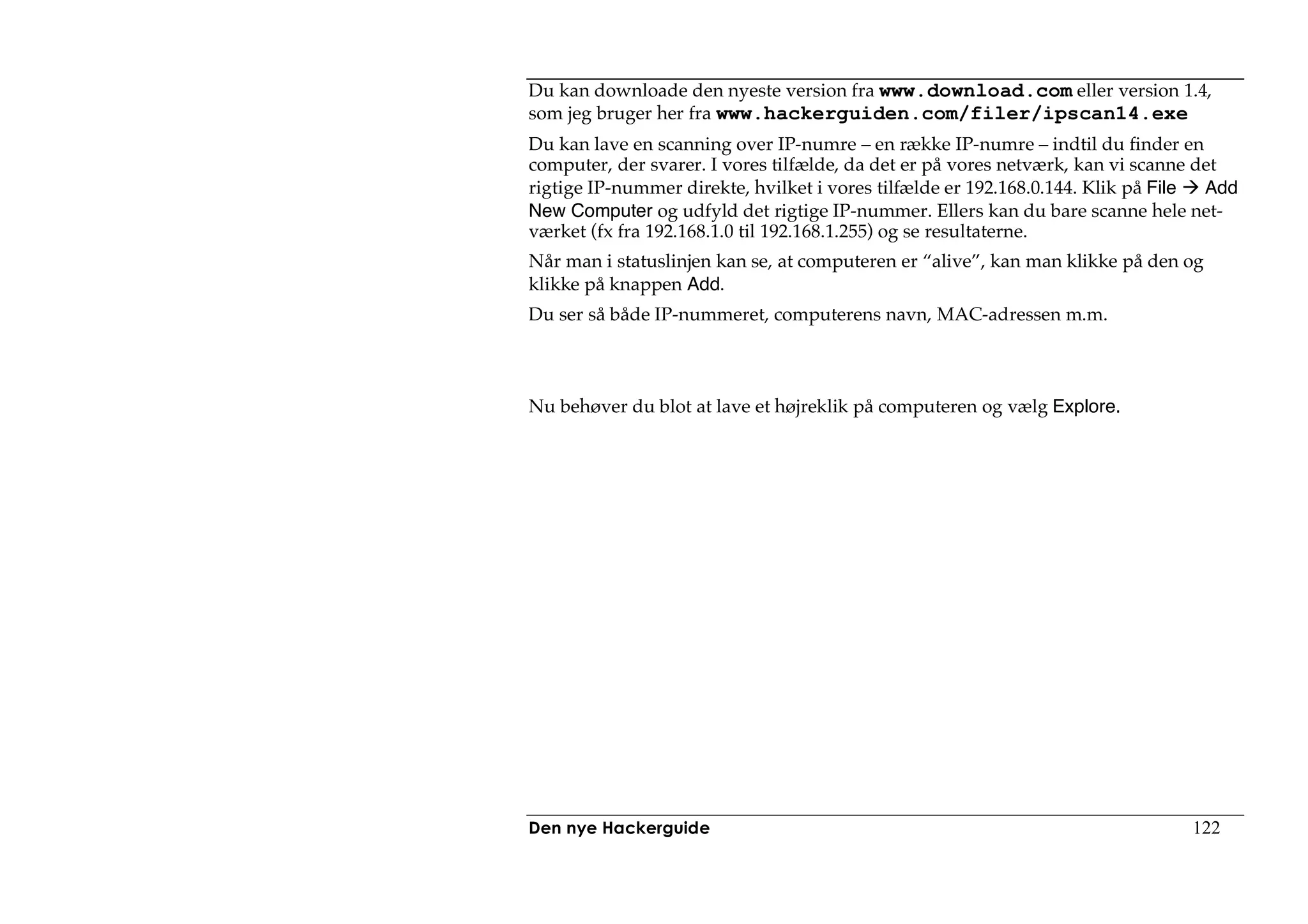 Du kan downloade den nyeste version fra www.download.com eller version 1.4,
som jeg bruger her fra www.hackerguiden.com/filer/ipscan14.exe
Du kan lave en scanning over IP-numre – en række IP-numre – indtil du finder en
computer, der svarer. I vores tilfælde, da det er på vores netværk, kan vi scanne det
rigtige IP-nummer direkte, hvilket i vores tilfælde er 192.168.0.144. Klik på File Add
New Computer og udfyld det rigtige IP-nummer. Ellers kan du bare scanne hele net-
værket (fx fra 192.168.1.0 til 192.168.1.255) og se resultaterne.
Når man i statuslinjen kan se, at computeren er “alive”, kan man klikke på den og
klikke på knappen Add.
Du ser så både IP-nummeret, computerens navn, MAC-adressen m.m.



Nu behøver du blot at lave et højreklik på computeren og vælg Explore.




Den nye Hackerguide                                                             122
 