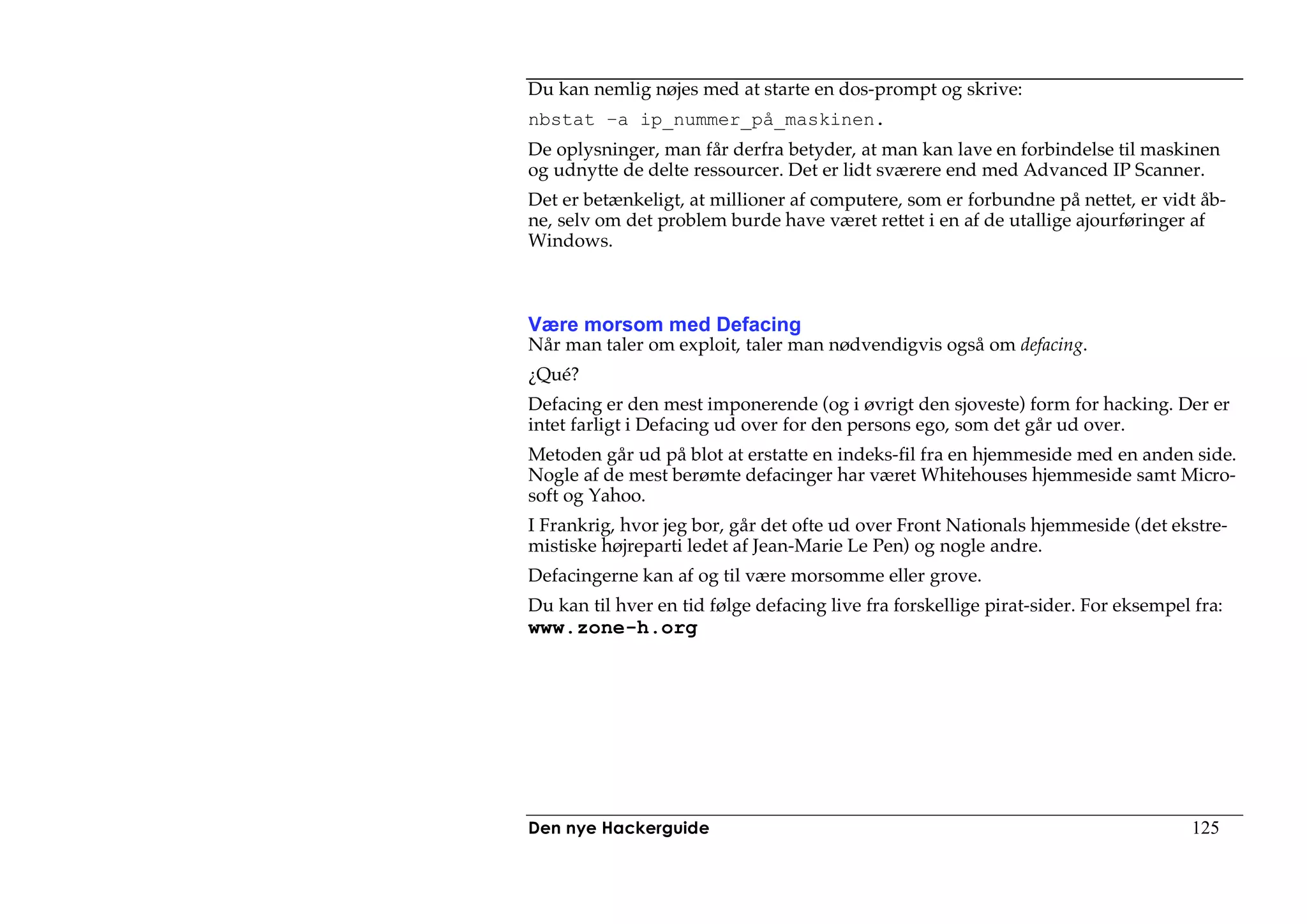 Du kan nemlig nøjes med at starte en dos-prompt og skrive:
nbstat –a ip_nummer_på_maskinen.
De oplysninger, man får derfra betyder, at man kan lave en forbindelse til maskinen
og udnytte de delte ressourcer. Det er lidt sværere end med Advanced IP Scanner.
Det er betænkeligt, at millioner af computere, som er forbundne på nettet, er vidt åb-
ne, selv om det problem burde have været rettet i en af de utallige ajourføringer af
Windows.



Være morsom med Defacing
Når man taler om exploit, taler man nødvendigvis også om defacing.
¿Qué?
Defacing er den mest imponerende (og i øvrigt den sjoveste) form for hacking. Der er
intet farligt i Defacing ud over for den persons ego, som det går ud over.
Metoden går ud på blot at erstatte en indeks-fil fra en hjemmeside med en anden side.
Nogle af de mest berømte defacinger har været Whitehouses hjemmeside samt Micro-
soft og Yahoo.
I Frankrig, hvor jeg bor, går det ofte ud over Front Nationals hjemmeside (det ekstre-
mistiske højreparti ledet af Jean-Marie Le Pen) og nogle andre.
Defacingerne kan af og til være morsomme eller grove.
Du kan til hver en tid følge defacing live fra forskellige pirat-sider. For eksempel fra:
www.zone-h.org




Den nye Hackerguide                                                                  125
 