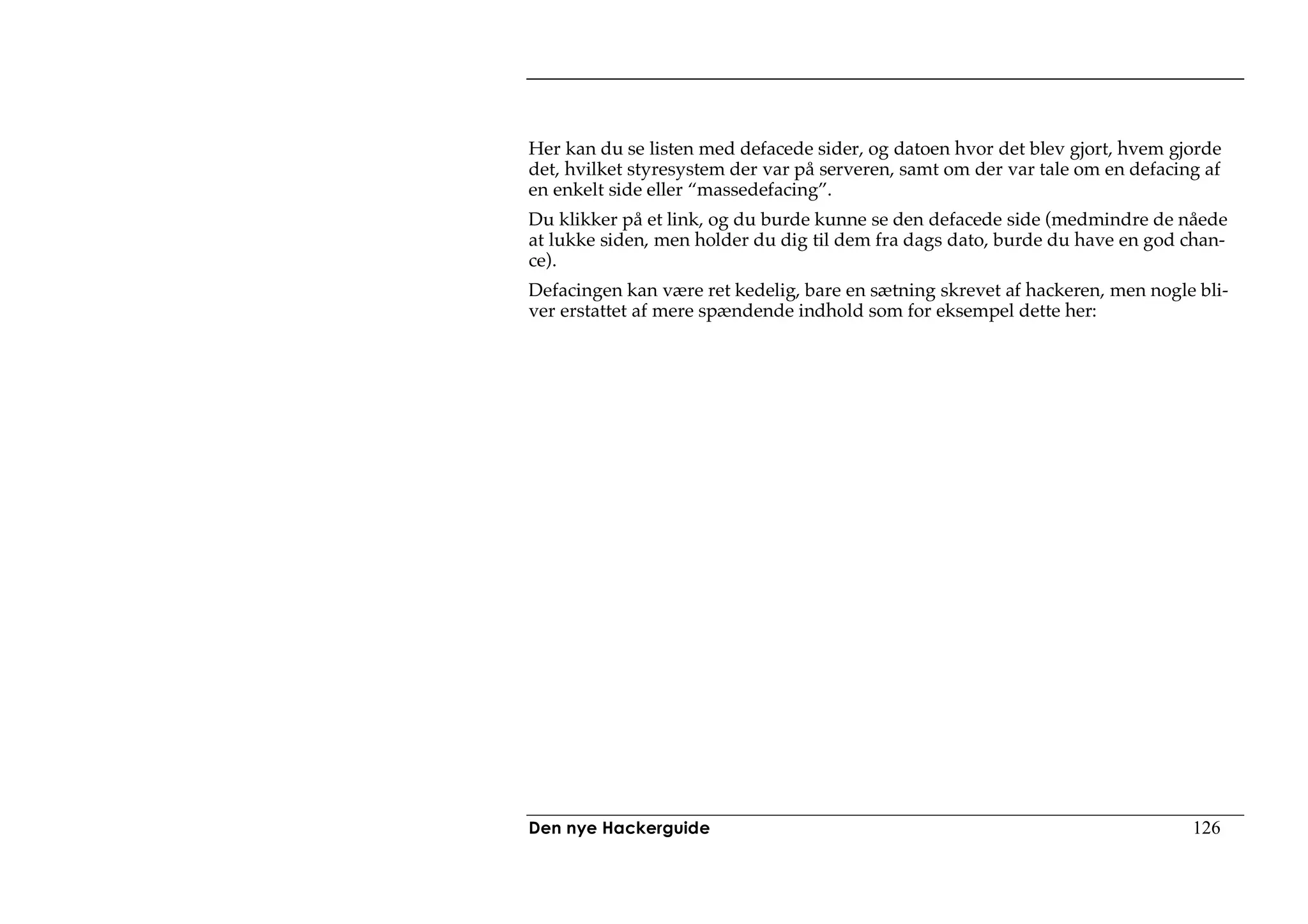 Her kan du se listen med defacede sider, og datoen hvor det blev gjort, hvem gjorde
det, hvilket styresystem der var på serveren, samt om der var tale om en defacing af
en enkelt side eller “massedefacing”.
Du klikker på et link, og du burde kunne se den defacede side (medmindre de nåede
at lukke siden, men holder du dig til dem fra dags dato, burde du have en god chan-
ce).
Defacingen kan være ret kedelig, bare en sætning skrevet af hackeren, men nogle bli-
ver erstattet af mere spændende indhold som for eksempel dette her:




Den nye Hackerguide                                                             126
 