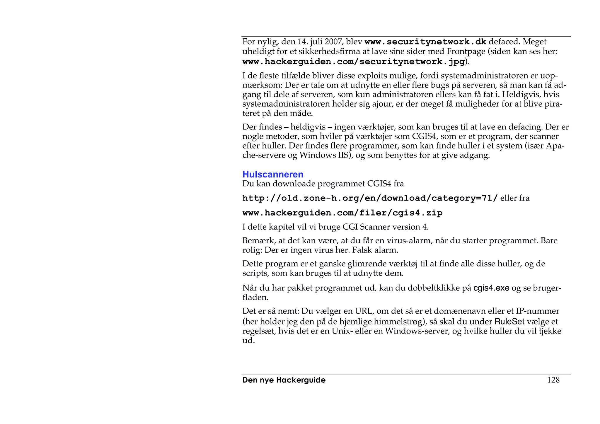 For nylig, den 14. juli 2007, blev www.securitynetwork.dk defaced. Meget
uheldigt for et sikkerhedsfirma at lave sine sider med Frontpage (siden kan ses her:
www.hackerguiden.com/securitynetwork.jpg).
I de fleste tilfælde bliver disse exploits mulige, fordi systemadministratoren er uop-
mærksom: Der er tale om at udnytte en eller flere bugs på serveren, så man kan få ad-
gang til dele af serveren, som kun administratoren ellers kan få fat i. Heldigvis, hvis
systemadministratoren holder sig ajour, er der meget få muligheder for at blive pira-
teret på den måde.
Der findes – heldigvis – ingen værktøjer, som kan bruges til at lave en defacing. Der er
nogle metoder, som hviler på værktøjer som CGIS4, som er et program, der scanner
efter huller. Der findes flere programmer, som kan finde huller i et system (især Apa-
che-servere og Windows IIS), og som benyttes for at give adgang.

Hulscanneren
Du kan downloade programmet CGIS4 fra
http://old.zone-h.org/en/download/category=71/ eller fra
www.hackerguiden.com/filer/cgis4.zip
I dette kapitel vil vi bruge CGI Scanner version 4.
Bemærk, at det kan være, at du får en virus-alarm, når du starter programmet. Bare
rolig: Der er ingen virus her. Falsk alarm.
Dette program er et ganske glimrende værktøj til at finde alle disse huller, og de
scripts, som kan bruges til at udnytte dem.
Når du har pakket programmet ud, kan du dobbeltklikke på cgis4.exe og se bruger-
fladen.
Det er så nemt: Du vælger en URL, om det så er et domænenavn eller et IP-nummer
(her holder jeg den på de hjemlige himmelstrøg), så skal du under RuleSet vælge et
regelsæt, hvis det er en Unix- eller en Windows-server, og hvilke huller du vil tjekke
ud.



Den nye Hackerguide                                                                  128
 