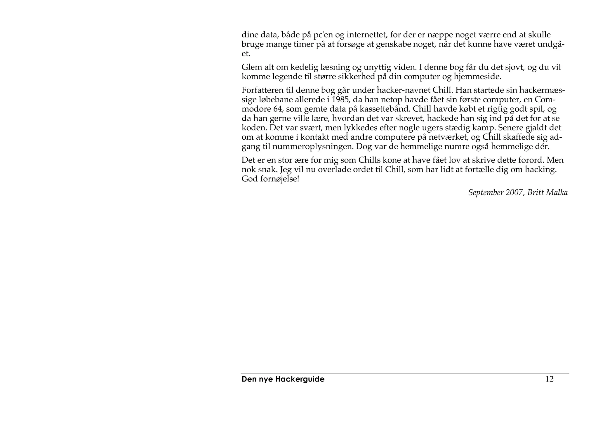 dine data, både på pc'en og internettet, for der er næppe noget værre end at skulle
bruge mange timer på at forsøge at genskabe noget, når det kunne have været undgå-
et.
Glem alt om kedelig læsning og unyttig viden. I denne bog får du det sjovt, og du vil
komme legende til større sikkerhed på din computer og hjemmeside.
Forfatteren til denne bog går under hacker-navnet Chill. Han startede sin hackermæs-
sige løbebane allerede i 1985, da han netop havde fået sin første computer, en Com-
modore 64, som gemte data på kassettebånd. Chill havde købt et rigtig godt spil, og
da han gerne ville lære, hvordan det var skrevet, hackede han sig ind på det for at se
koden. Det var svært, men lykkedes efter nogle ugers stædig kamp. Senere gjaldt det
om at komme i kontakt med andre computere på netværket, og Chill skaffede sig ad-
gang til nummeroplysningen. Dog var de hemmelige numre også hemmelige dér.
Det er en stor ære for mig som Chills kone at have fået lov at skrive dette forord. Men
nok snak. Jeg vil nu overlade ordet til Chill, som har lidt at fortælle dig om hacking.
God fornøjelse!
                                                             September 2007, Britt Malka




Den nye Hackerguide                                                               12
 