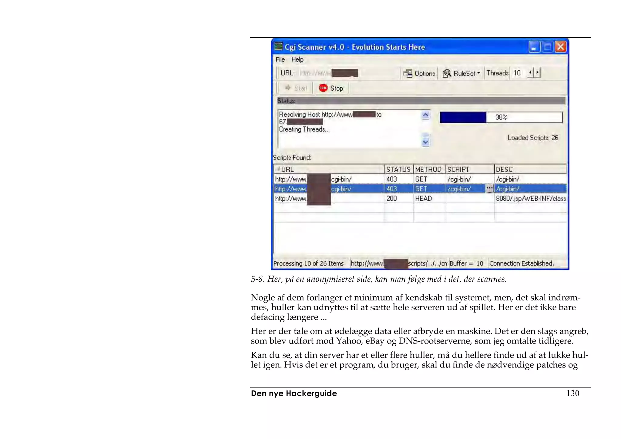 5-8. Her, på en anonymiseret side, kan man følge med i det, der scannes.

Nogle af dem forlanger et minimum af kendskab til systemet, men, det skal indrøm-
mes, huller kan udnyttes til at sætte hele serveren ud af spillet. Her er det ikke bare
defacing længere ...
Her er der tale om at ødelægge data eller afbryde en maskine. Det er den slags angreb,
som blev udført mod Yahoo, eBay og DNS-rootserverne, som jeg omtalte tidligere.
Kan du se, at din server har et eller flere huller, må du hellere finde ud af at lukke hul-
let igen. Hvis det er et program, du bruger, skal du finde de nødvendige patches og


Den nye Hackerguide                                                                  130
 
