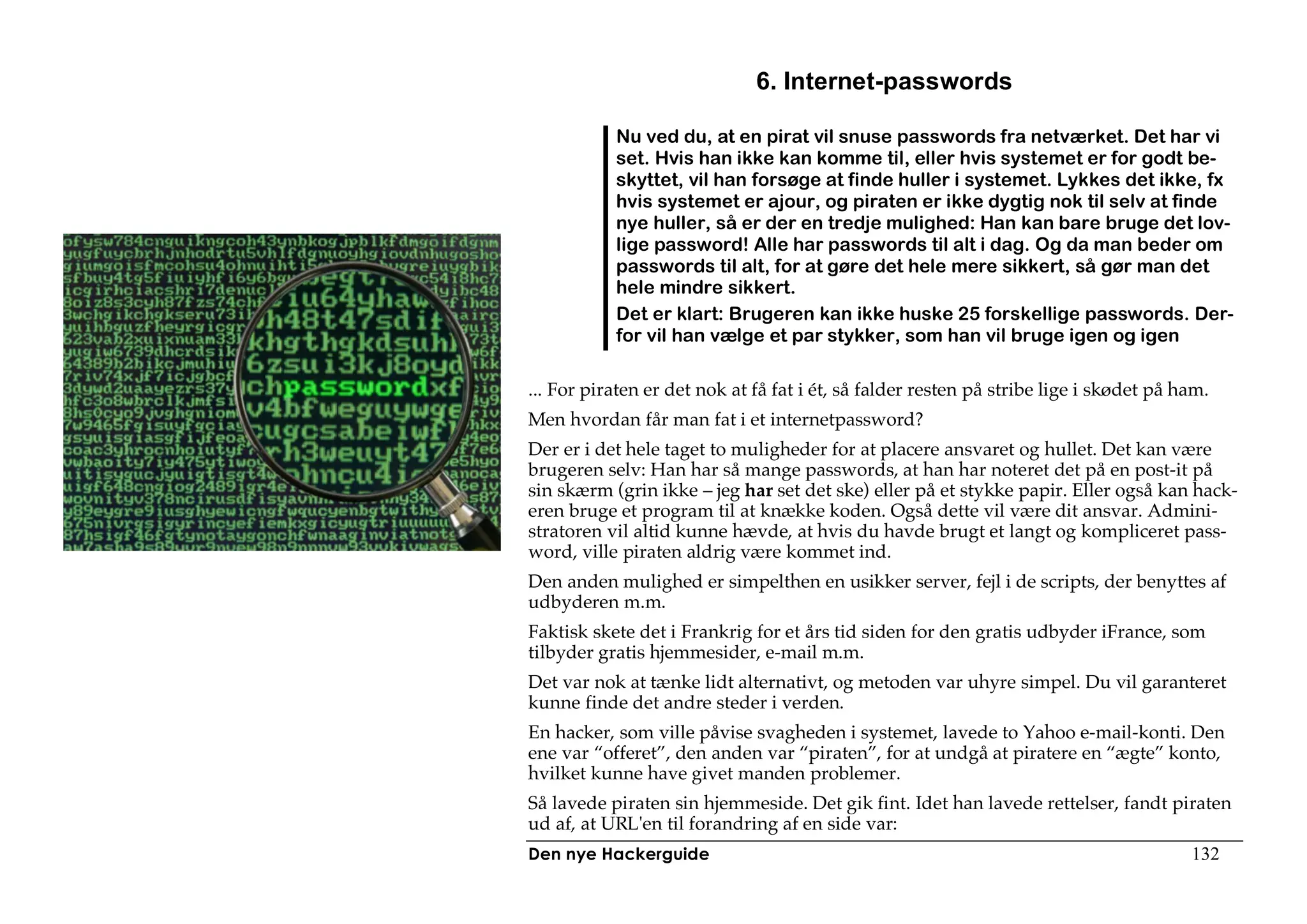 6. Internet-passwords

           Nu ved du, at en pirat vil snuse passwords fra netværket. Det har vi
           set. Hvis han ikke kan komme til, eller hvis systemet er for godt be-
           skyttet, vil han forsøge at finde huller i systemet. Lykkes det ikke, fx
           hvis systemet er ajour, og piraten er ikke dygtig nok til selv at finde
           nye huller, så er der en tredje mulighed: Han kan bare bruge det lov-
           lige password! Alle har passwords til alt i dag. Og da man beder om
           passwords til alt, for at gøre det hele mere sikkert, så gør man det
           hele mindre sikkert.
           Det er klart: Brugeren kan ikke huske 25 forskellige passwords. Der-
           for vil han vælge et par stykker, som han vil bruge igen og igen

... For piraten er det nok at få fat i ét, så falder resten på stribe lige i skødet på ham.
Men hvordan får man fat i et internetpassword?
Der er i det hele taget to muligheder for at placere ansvaret og hullet. Det kan være
brugeren selv: Han har så mange passwords, at han har noteret det på en post-it på
sin skærm (grin ikke – jeg har set det ske) eller på et stykke papir. Eller også kan hack-
eren bruge et program til at knække koden. Også dette vil være dit ansvar. Admini-
stratoren vil altid kunne hævde, at hvis du havde brugt et langt og kompliceret pass-
word, ville piraten aldrig være kommet ind.
Den anden mulighed er simpelthen en usikker server, fejl i de scripts, der benyttes af
udbyderen m.m.
Faktisk skete det i Frankrig for et års tid siden for den gratis udbyder iFrance, som
tilbyder gratis hjemmesider, e-mail m.m.
Det var nok at tænke lidt alternativt, og metoden var uhyre simpel. Du vil garanteret
kunne finde det andre steder i verden.
En hacker, som ville påvise svagheden i systemet, lavede to Yahoo e-mail-konti. Den
ene var “offeret”, den anden var “piraten”, for at undgå at piratere en “ægte” konto,
hvilket kunne have givet manden problemer.
Så lavede piraten sin hjemmeside. Det gik fint. Idet han lavede rettelser, fandt piraten
ud af, at URL'en til forandring af en side var:
Den nye Hackerguide                                                                     132
 