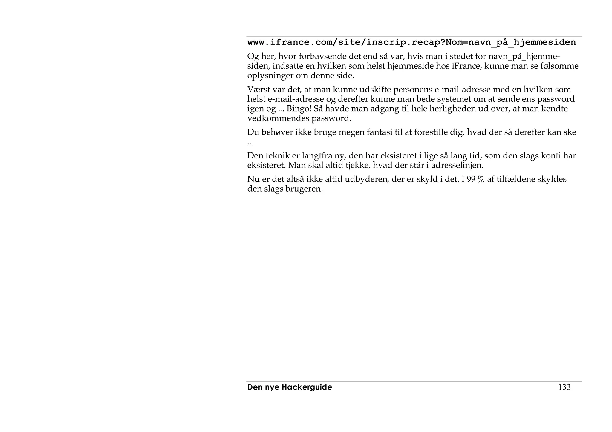 www.ifrance.com/site/inscrip.recap?Nom=navn_på_hjemmesiden
Og her, hvor forbavsende det end så var, hvis man i stedet for navn_på_hjemme-
siden, indsatte en hvilken som helst hjemmeside hos iFrance, kunne man se følsomme
oplysninger om denne side.
Værst var det, at man kunne udskifte personens e-mail-adresse med en hvilken som
helst e-mail-adresse og derefter kunne man bede systemet om at sende ens password
igen og ... Bingo! Så havde man adgang til hele herligheden ud over, at man kendte
vedkommendes password.
Du behøver ikke bruge megen fantasi til at forestille dig, hvad der så derefter kan ske
...
Den teknik er langtfra ny, den har eksisteret i lige så lang tid, som den slags konti har
eksisteret. Man skal altid tjekke, hvad der står i adresselinjen.
Nu er det altså ikke altid udbyderen, der er skyld i det. I 99 % af tilfældene skyldes
den slags brugeren.




Den nye Hackerguide                                                                 133
 