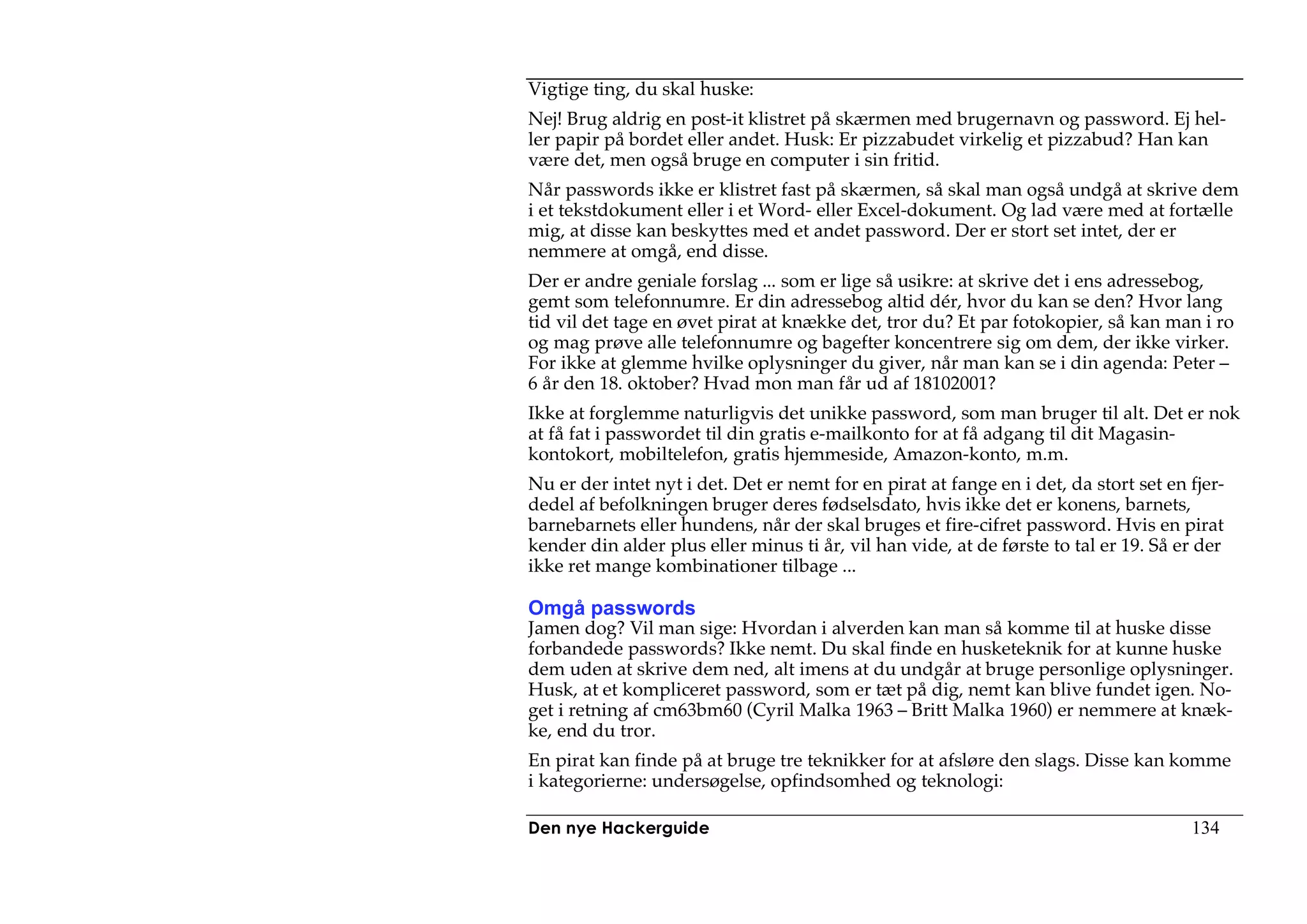Vigtige ting, du skal huske:
Nej! Brug aldrig en post-it klistret på skærmen med brugernavn og password. Ej hel-
ler papir på bordet eller andet. Husk: Er pizzabudet virkelig et pizzabud? Han kan
være det, men også bruge en computer i sin fritid.
Når passwords ikke er klistret fast på skærmen, så skal man også undgå at skrive dem
i et tekstdokument eller i et Word- eller Excel-dokument. Og lad være med at fortælle
mig, at disse kan beskyttes med et andet password. Der er stort set intet, der er
nemmere at omgå, end disse.
Der er andre geniale forslag ... som er lige så usikre: at skrive det i ens adressebog,
gemt som telefonnumre. Er din adressebog altid dér, hvor du kan se den? Hvor lang
tid vil det tage en øvet pirat at knække det, tror du? Et par fotokopier, så kan man i ro
og mag prøve alle telefonnumre og bagefter koncentrere sig om dem, der ikke virker.
For ikke at glemme hvilke oplysninger du giver, når man kan se i din agenda: Peter –
6 år den 18. oktober? Hvad mon man får ud af 18102001?
Ikke at forglemme naturligvis det unikke password, som man bruger til alt. Det er nok
at få fat i passwordet til din gratis e-mailkonto for at få adgang til dit Magasin-
kontokort, mobiltelefon, gratis hjemmeside, Amazon-konto, m.m.
Nu er der intet nyt i det. Det er nemt for en pirat at fange en i det, da stort set en fjer-
dedel af befolkningen bruger deres fødselsdato, hvis ikke det er konens, barnets,
barnebarnets eller hundens, når der skal bruges et fire-cifret password. Hvis en pirat
kender din alder plus eller minus ti år, vil han vide, at de første to tal er 19. Så er der
ikke ret mange kombinationer tilbage ...

Omgå passwords
Jamen dog? Vil man sige: Hvordan i alverden kan man så komme til at huske disse
forbandede passwords? Ikke nemt. Du skal finde en husketeknik for at kunne huske
dem uden at skrive dem ned, alt imens at du undgår at bruge personlige oplysninger.
Husk, at et kompliceret password, som er tæt på dig, nemt kan blive fundet igen. No-
get i retning af cm63bm60 (Cyril Malka 1963 – Britt Malka 1960) er nemmere at knæk-
ke, end du tror.
En pirat kan finde på at bruge tre teknikker for at afsløre den slags. Disse kan komme
i kategorierne: undersøgelse, opfindsomhed og teknologi:

Den nye Hackerguide                                                                    134
 