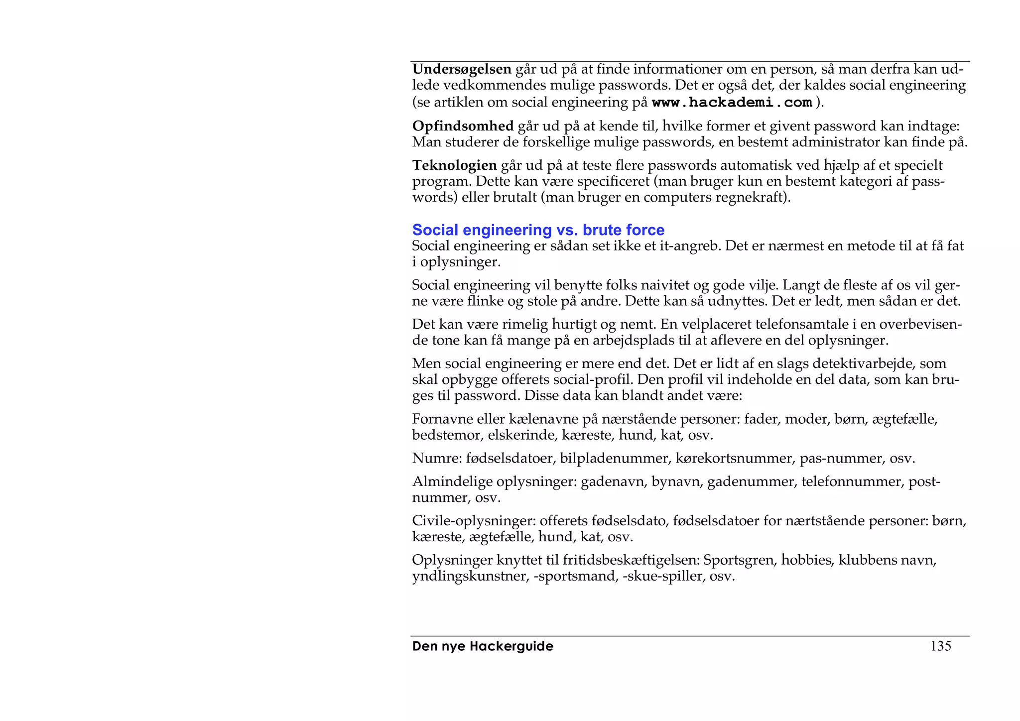 Undersøgelsen går ud på at finde informationer om en person, så man derfra kan ud-
lede vedkommendes mulige passwords. Det er også det, der kaldes social engineering
(se artiklen om social engineering på www.hackademi.com ).
Opfindsomhed går ud på at kende til, hvilke former et givent password kan indtage:
Man studerer de forskellige mulige passwords, en bestemt administrator kan finde på.
Teknologien går ud på at teste flere passwords automatisk ved hjælp af et specielt
program. Dette kan være specificeret (man bruger kun en bestemt kategori af pass-
words) eller brutalt (man bruger en computers regnekraft).

Social engineering vs. brute force
Social engineering er sådan set ikke et it-angreb. Det er nærmest en metode til at få fat
i oplysninger.
Social engineering vil benytte folks naivitet og gode vilje. Langt de fleste af os vil ger-
ne være flinke og stole på andre. Dette kan så udnyttes. Det er ledt, men sådan er det.
Det kan være rimelig hurtigt og nemt. En velplaceret telefonsamtale i en overbevisen-
de tone kan få mange på en arbejdsplads til at aflevere en del oplysninger.
Men social engineering er mere end det. Det er lidt af en slags detektivarbejde, som
skal opbygge offerets social-profil. Den profil vil indeholde en del data, som kan bru-
ges til password. Disse data kan blandt andet være:
Fornavne eller kælenavne på nærstående personer: fader, moder, børn, ægtefælle,
bedstemor, elskerinde, kæreste, hund, kat, osv.
Numre: fødselsdatoer, bilpladenummer, kørekortsnummer, pas-nummer, osv.
Almindelige oplysninger: gadenavn, bynavn, gadenummer, telefonnummer, post-
nummer, osv.
Civile-oplysninger: offerets fødselsdato, fødselsdatoer for nærtstående personer: børn,
kæreste, ægtefælle, hund, kat, osv.
Oplysninger knyttet til fritidsbeskæftigelsen: Sportsgren, hobbies, klubbens navn,
yndlingskunstner, -sportsmand, -skue-spiller, osv.



Den nye Hackerguide                                                                  135
 