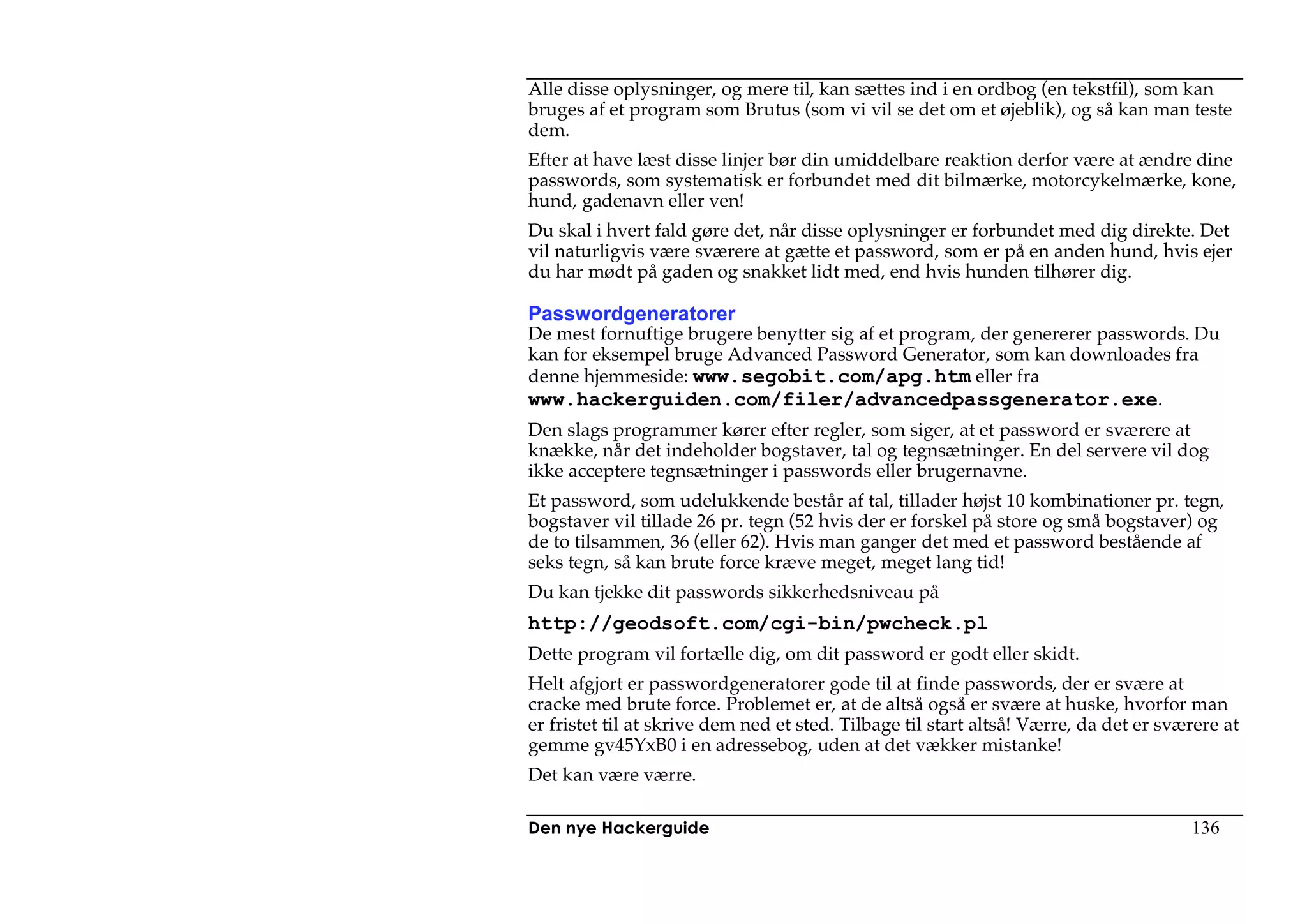 Alle disse oplysninger, og mere til, kan sættes ind i en ordbog (en tekstfil), som kan
bruges af et program som Brutus (som vi vil se det om et øjeblik), og så kan man teste
dem.
Efter at have læst disse linjer bør din umiddelbare reaktion derfor være at ændre dine
passwords, som systematisk er forbundet med dit bilmærke, motorcykelmærke, kone,
hund, gadenavn eller ven!
Du skal i hvert fald gøre det, når disse oplysninger er forbundet med dig direkte. Det
vil naturligvis være sværere at gætte et password, som er på en anden hund, hvis ejer
du har mødt på gaden og snakket lidt med, end hvis hunden tilhører dig.

Passwordgeneratorer
De mest fornuftige brugere benytter sig af et program, der genererer passwords. Du
kan for eksempel bruge Advanced Password Generator, som kan downloades fra
denne hjemmeside: www.segobit.com/apg.htm eller fra
www.hackerguiden.com/filer/advancedpassgenerator.exe.
Den slags programmer kører efter regler, som siger, at et password er sværere at
knække, når det indeholder bogstaver, tal og tegnsætninger. En del servere vil dog
ikke acceptere tegnsætninger i passwords eller brugernavne.
Et password, som udelukkende består af tal, tillader højst 10 kombinationer pr. tegn,
bogstaver vil tillade 26 pr. tegn (52 hvis der er forskel på store og små bogstaver) og
de to tilsammen, 36 (eller 62). Hvis man ganger det med et password bestående af
seks tegn, så kan brute force kræve meget, meget lang tid!
Du kan tjekke dit passwords sikkerhedsniveau på
http://geodsoft.com/cgi-bin/pwcheck.pl
Dette program vil fortælle dig, om dit password er godt eller skidt.
Helt afgjort er passwordgeneratorer gode til at finde passwords, der er svære at
cracke med brute force. Problemet er, at de altså også er svære at huske, hvorfor man
er fristet til at skrive dem ned et sted. Tilbage til start altså! Værre, da det er sværere at
gemme gv45YxB0 i en adressebog, uden at det vækker mistanke!
Det kan være værre.

Den nye Hackerguide                                                                    136
 