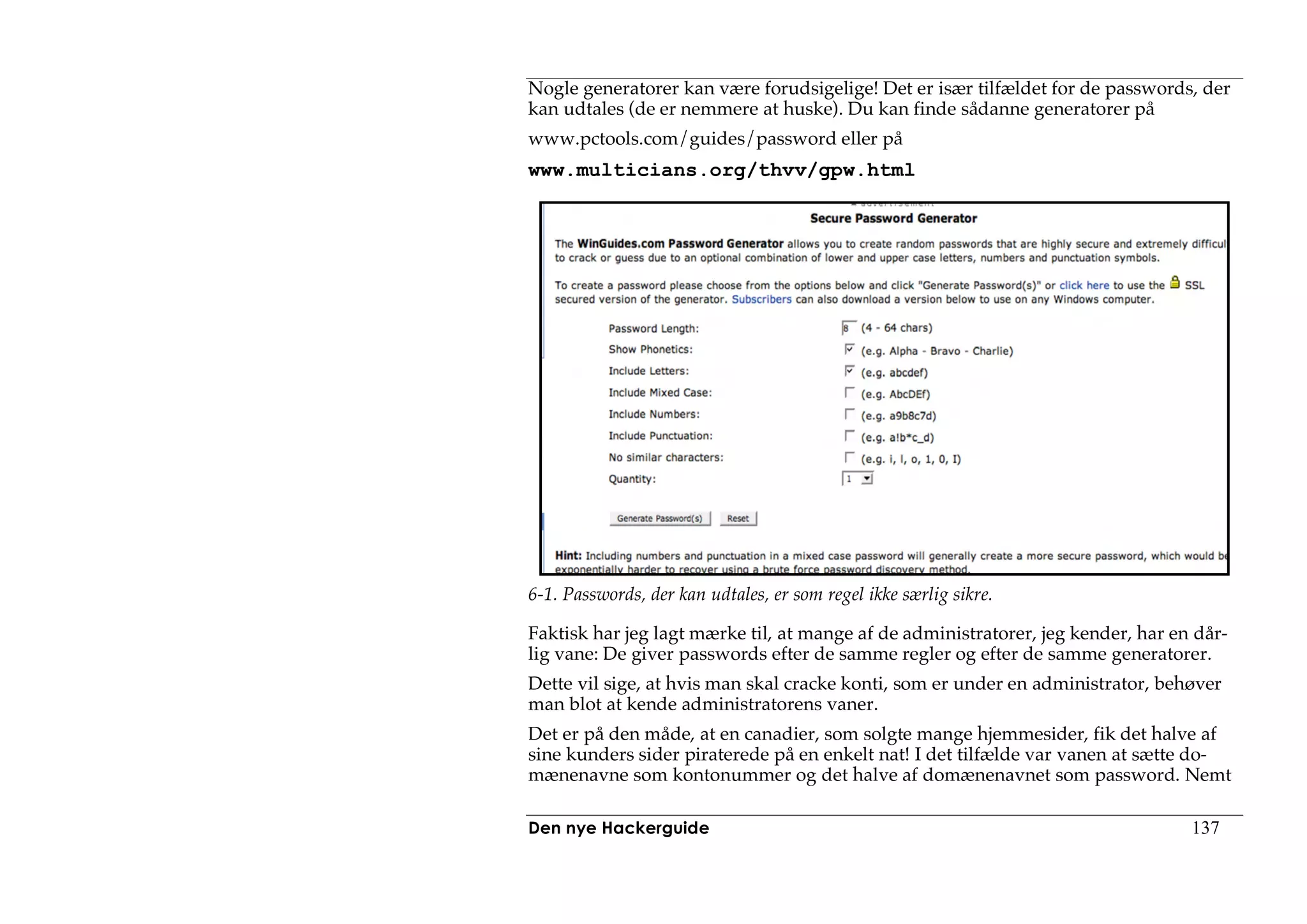 Nogle generatorer kan være forudsigelige! Det er især tilfældet for de passwords, der
kan udtales (de er nemmere at huske). Du kan finde sådanne generatorer på
www.pctools.com/guides/password eller på
www.multicians.org/thvv/gpw.html




6-1. Passwords, der kan udtales, er som regel ikke særlig sikre.

Faktisk har jeg lagt mærke til, at mange af de administratorer, jeg kender, har en dår-
lig vane: De giver passwords efter de samme regler og efter de samme generatorer.
Dette vil sige, at hvis man skal cracke konti, som er under en administrator, behøver
man blot at kende administratorens vaner.
Det er på den måde, at en canadier, som solgte mange hjemmesider, fik det halve af
sine kunders sider piraterede på en enkelt nat! I det tilfælde var vanen at sætte do-
mænenavne som kontonummer og det halve af domænenavnet som password. Nemt

Den nye Hackerguide                                                               137
 