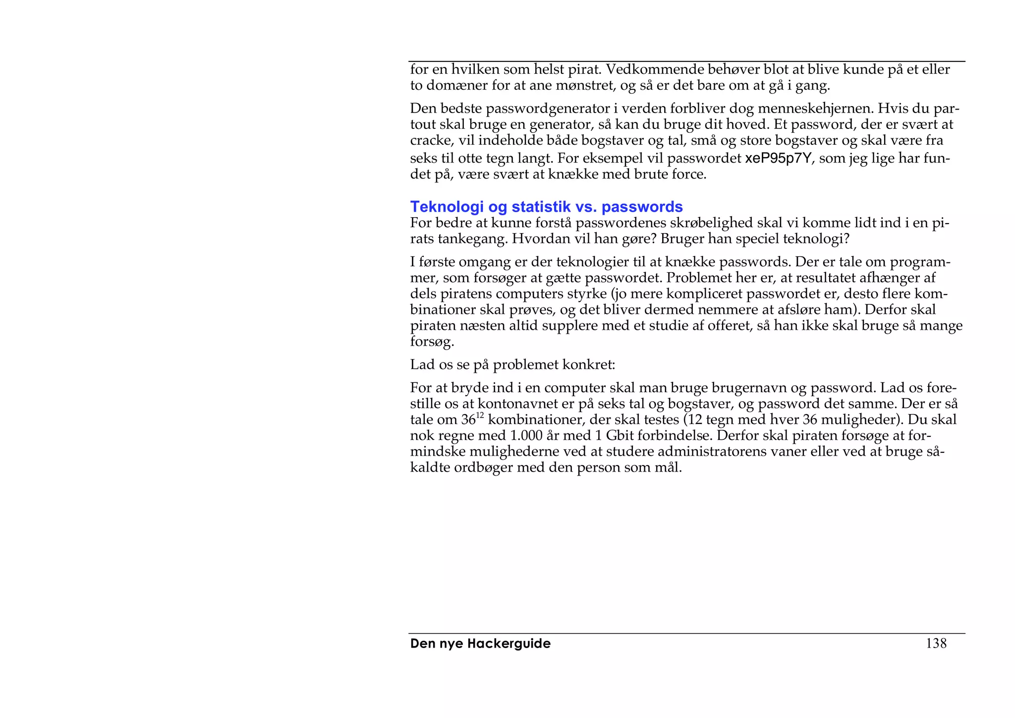 for en hvilken som helst pirat. Vedkommende behøver blot at blive kunde på et eller
to domæner for at ane mønstret, og så er det bare om at gå i gang.
Den bedste passwordgenerator i verden forbliver dog menneskehjernen. Hvis du par-
tout skal bruge en generator, så kan du bruge dit hoved. Et password, der er svært at
cracke, vil indeholde både bogstaver og tal, små og store bogstaver og skal være fra
seks til otte tegn langt. For eksempel vil passwordet xeP95p7Y, som jeg lige har fun-
det på, være svært at knække med brute force.

Teknologi og statistik vs. passwords
For bedre at kunne forstå passwordenes skrøbelighed skal vi komme lidt ind i en pi-
rats tankegang. Hvordan vil han gøre? Bruger han speciel teknologi?
I første omgang er der teknologier til at knække passwords. Der er tale om program-
mer, som forsøger at gætte passwordet. Problemet her er, at resultatet afhænger af
dels piratens computers styrke (jo mere kompliceret passwordet er, desto flere kom-
binationer skal prøves, og det bliver dermed nemmere at afsløre ham). Derfor skal
piraten næsten altid supplere med et studie af offeret, så han ikke skal bruge så mange
forsøg.
Lad os se på problemet konkret:
For at bryde ind i en computer skal man bruge brugernavn og password. Lad os fore-
stille os at kontonavnet er på seks tal og bogstaver, og password det samme. Der er så
tale om 3612 kombinationer, der skal testes (12 tegn med hver 36 muligheder). Du skal
nok regne med 1.000 år med 1 Gbit forbindelse. Derfor skal piraten forsøge at for-
mindske mulighederne ved at studere administratorens vaner eller ved at bruge så-
kaldte ordbøger med den person som mål.




Den nye Hackerguide                                                              138
 