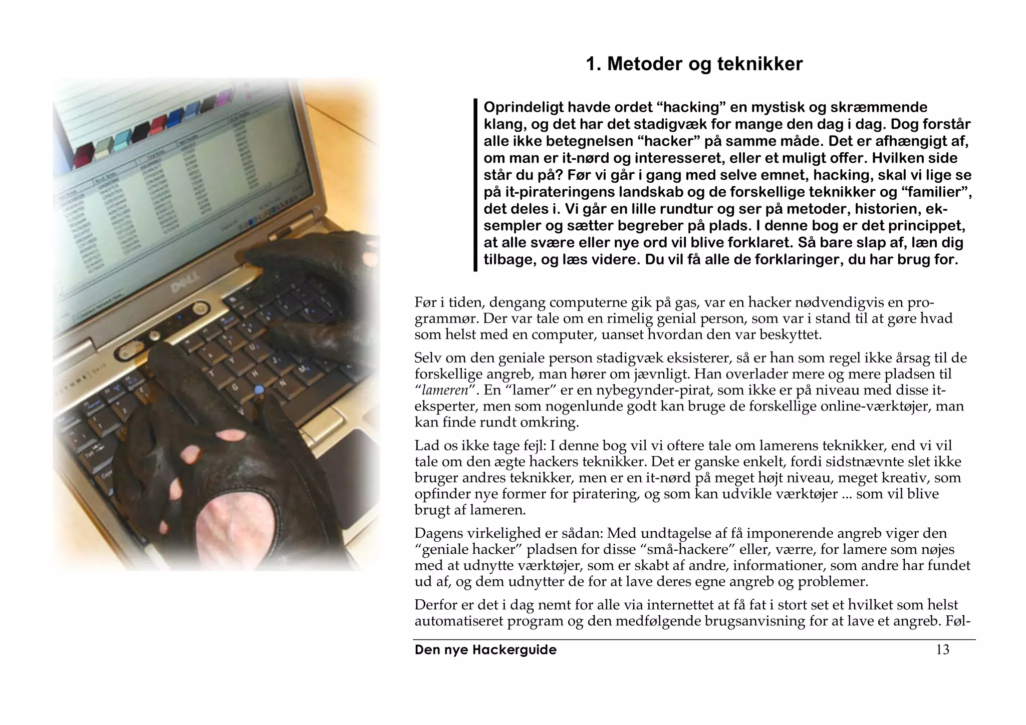 1. Metoder og teknikker

           Oprindeligt havde ordet “hacking” en mystisk og skræmmende
           klang, og det har det stadigvæk for mange den dag i dag. Dog forstår
           alle ikke betegnelsen “hacker” på samme måde. Det er afhængigt af,
           om man er it-nørd og interesseret, eller et muligt offer. Hvilken side
           står du på? Før vi går i gang med selve emnet, hacking, skal vi lige se
           på it-pirateringens landskab og de forskellige teknikker og “familier”,
           det deles i. Vi går en lille rundtur og ser på metoder, historien, ek-
           sempler og sætter begreber på plads. I denne bog er det princippet,
           at alle svære eller nye ord vil blive forklaret. Så bare slap af, læn dig
           tilbage, og læs videre. Du vil få alle de forklaringer, du har brug for.

Før i tiden, dengang computerne gik på gas, var en hacker nødvendigvis en pro-
grammør. Der var tale om en rimelig genial person, som var i stand til at gøre hvad
som helst med en computer, uanset hvordan den var beskyttet.
Selv om den geniale person stadigvæk eksisterer, så er han som regel ikke årsag til de
forskellige angreb, man hører om jævnligt. Han overlader mere og mere pladsen til
“lameren”. En “lamer” er en nybegynder-pirat, som ikke er på niveau med disse it-
eksperter, men som nogenlunde godt kan bruge de forskellige online-værktøjer, man
kan finde rundt omkring.
Lad os ikke tage fejl: I denne bog vil vi oftere tale om lamerens teknikker, end vi vil
tale om den ægte hackers teknikker. Det er ganske enkelt, fordi sidstnævnte slet ikke
bruger andres teknikker, men er en it-nørd på meget højt niveau, meget kreativ, som
opfinder nye former for piratering, og som kan udvikle værktøjer ... som vil blive
brugt af lameren.
Dagens virkelighed er sådan: Med undtagelse af få imponerende angreb viger den
“geniale hacker” pladsen for disse “små-hackere” eller, værre, for lamere som nøjes
med at udnytte værktøjer, som er skabt af andre, informationer, som andre har fundet
ud af, og dem udnytter de for at lave deres egne angreb og problemer.
Derfor er det i dag nemt for alle via internettet at få fat i stort set et hvilket som helst
automatiseret program og den medfølgende brugsanvisning for at lave et angreb. Føl-
Den nye Hackerguide                                                                   13
 