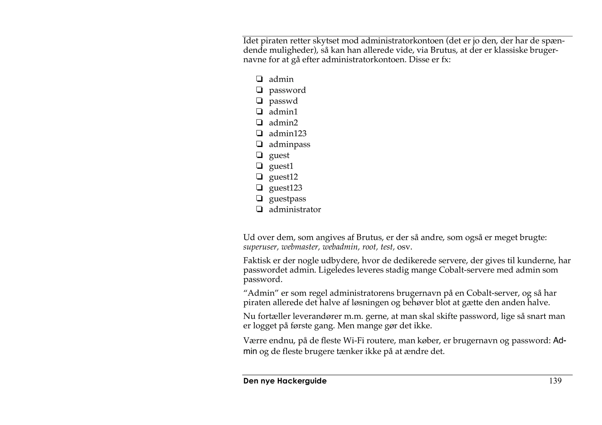Idet piraten retter skytset mod administratorkontoen (det er jo den, der har de spæn-
dende muligheder), så kan han allerede vide, via Brutus, at der er klassiske bruger-
navne for at gå efter administratorkontoen. Disse er fx:

      admin
      password
      passwd
      admin1
      admin2
      admin123
      adminpass
      guest
      guest1
      guest12
      guest123
      guestpass
      administrator


Ud over dem, som angives af Brutus, er der så andre, som også er meget brugte:
superuser, webmaster, webadmin, root, test, osv.
Faktisk er der nogle udbydere, hvor de dedikerede servere, der gives til kunderne, har
passwordet admin. Ligeledes leveres stadig mange Cobalt-servere med admin som
password.
“Admin” er som regel administratorens brugernavn på en Cobalt-server, og så har
piraten allerede det halve af løsningen og behøver blot at gætte den anden halve.
Nu fortæller leverandører m.m. gerne, at man skal skifte password, lige så snart man
er logget på første gang. Men mange gør det ikke.
Værre endnu, på de fleste Wi-Fi routere, man køber, er brugernavn og password: Ad-
min og de fleste brugere tænker ikke på at ændre det.


Den nye Hackerguide                                                              139
 