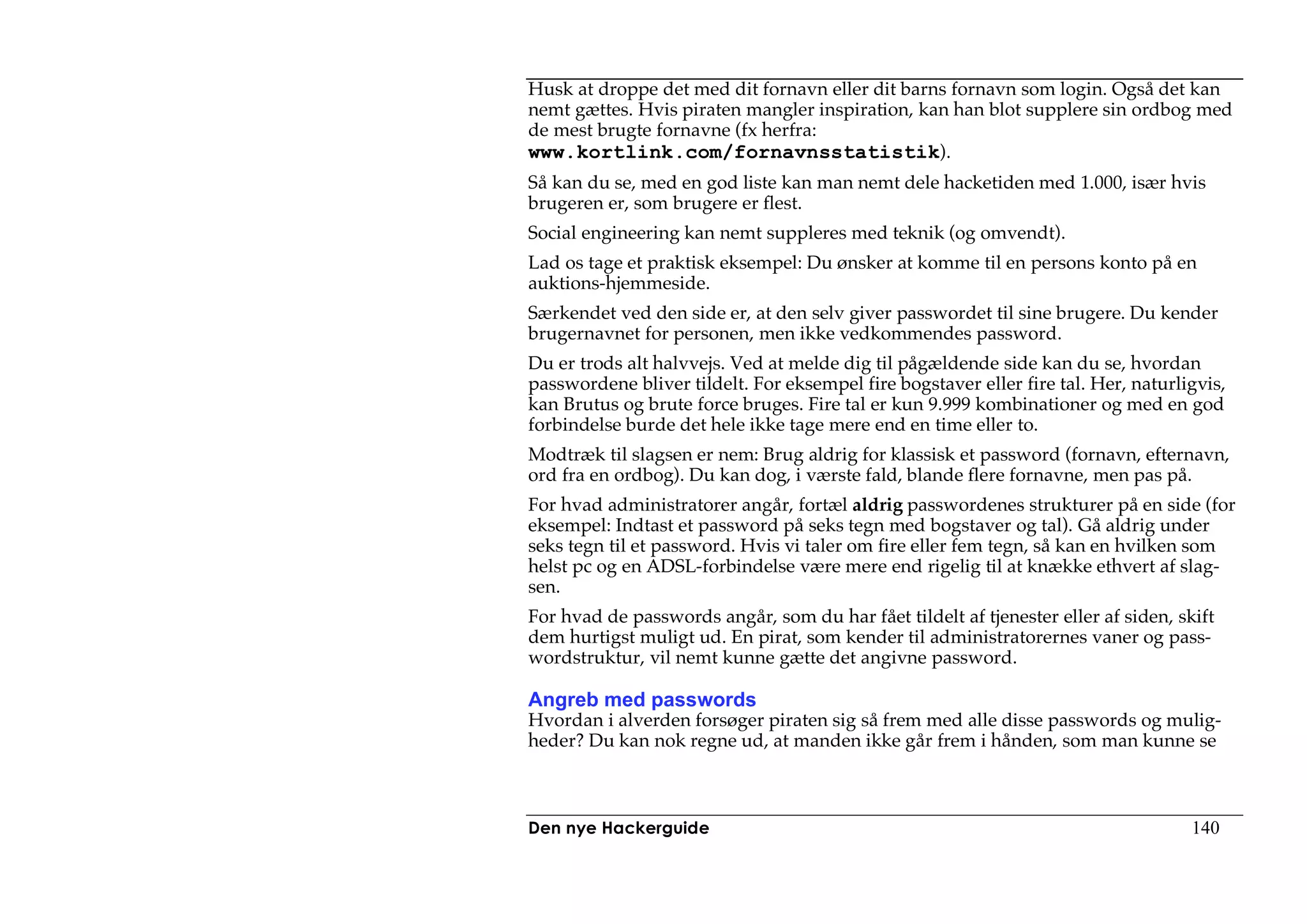 Husk at droppe det med dit fornavn eller dit barns fornavn som login. Også det kan
nemt gættes. Hvis piraten mangler inspiration, kan han blot supplere sin ordbog med
de mest brugte fornavne (fx herfra:
www.kortlink.com/fornavnsstatistik).
Så kan du se, med en god liste kan man nemt dele hacketiden med 1.000, især hvis
brugeren er, som brugere er flest.
Social engineering kan nemt suppleres med teknik (og omvendt).
Lad os tage et praktisk eksempel: Du ønsker at komme til en persons konto på en
auktions-hjemmeside.
Særkendet ved den side er, at den selv giver passwordet til sine brugere. Du kender
brugernavnet for personen, men ikke vedkommendes password.
Du er trods alt halvvejs. Ved at melde dig til pågældende side kan du se, hvordan
passwordene bliver tildelt. For eksempel fire bogstaver eller fire tal. Her, naturligvis,
kan Brutus og brute force bruges. Fire tal er kun 9.999 kombinationer og med en god
forbindelse burde det hele ikke tage mere end en time eller to.
Modtræk til slagsen er nem: Brug aldrig for klassisk et password (fornavn, efternavn,
ord fra en ordbog). Du kan dog, i værste fald, blande flere fornavne, men pas på.
For hvad administratorer angår, fortæl aldrig passwordenes strukturer på en side (for
eksempel: Indtast et password på seks tegn med bogstaver og tal). Gå aldrig under
seks tegn til et password. Hvis vi taler om fire eller fem tegn, så kan en hvilken som
helst pc og en ADSL-forbindelse være mere end rigelig til at knække ethvert af slag-
sen.
For hvad de passwords angår, som du har fået tildelt af tjenester eller af siden, skift
dem hurtigst muligt ud. En pirat, som kender til administratorernes vaner og pass-
wordstruktur, vil nemt kunne gætte det angivne password.

Angreb med passwords
Hvordan i alverden forsøger piraten sig så frem med alle disse passwords og mulig-
heder? Du kan nok regne ud, at manden ikke går frem i hånden, som man kunne se



Den nye Hackerguide                                                                 140
 