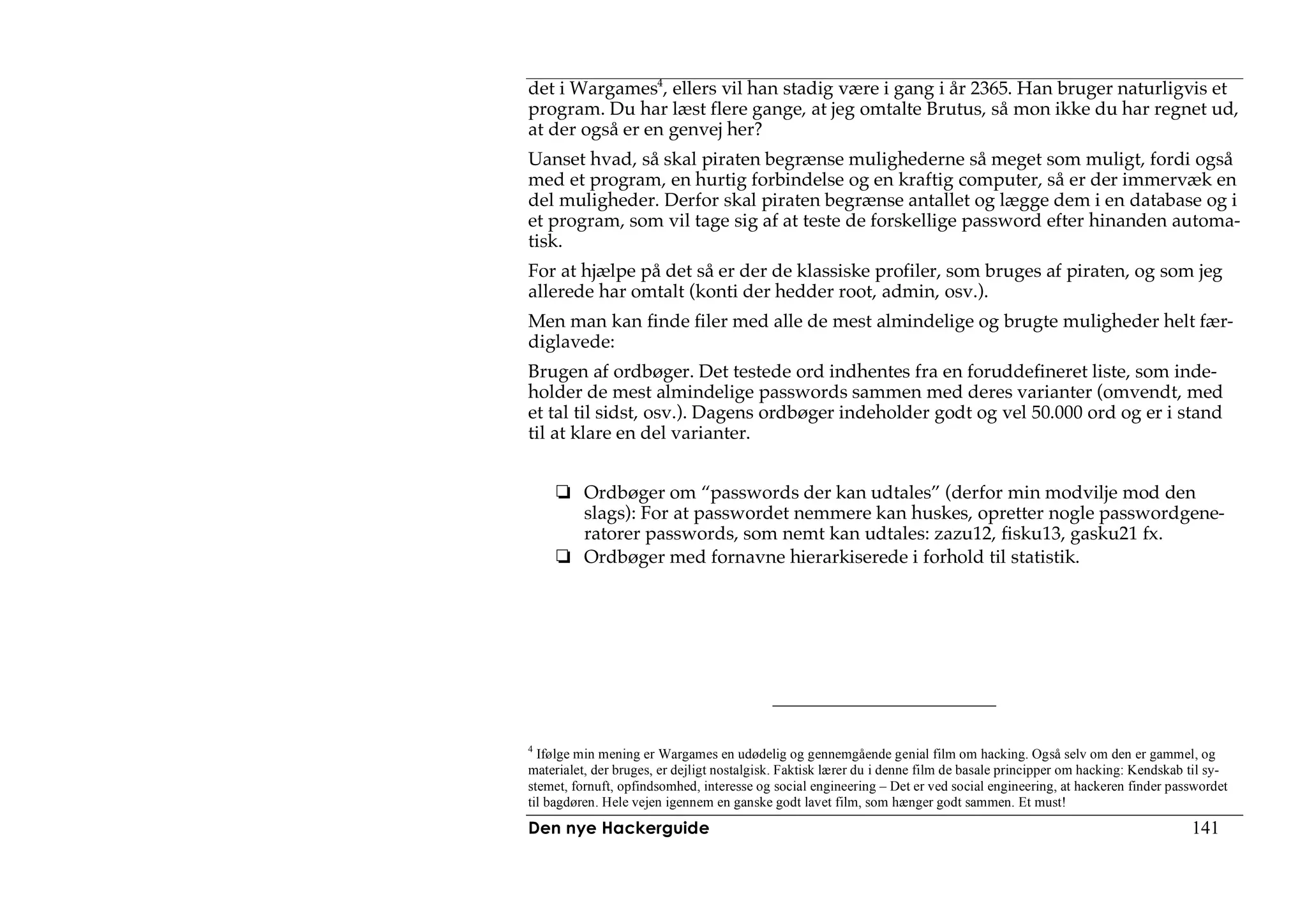 det i Wargames4, ellers vil han stadig være i gang i år 2365. Han bruger naturligvis et
program. Du har læst flere gange, at jeg omtalte Brutus, så mon ikke du har regnet ud,
at der også er en genvej her?
Uanset hvad, så skal piraten begrænse mulighederne så meget som muligt, fordi også
med et program, en hurtig forbindelse og en kraftig computer, så er der immervæk en
del muligheder. Derfor skal piraten begrænse antallet og lægge dem i en database og i
et program, som vil tage sig af at teste de forskellige password efter hinanden automa-
tisk.
For at hjælpe på det så er der de klassiske profiler, som bruges af piraten, og som jeg
allerede har omtalt (konti der hedder root, admin, osv.).
Men man kan finde filer med alle de mest almindelige og brugte muligheder helt fær-
diglavede:
Brugen af ordbøger. Det testede ord indhentes fra en foruddefineret liste, som inde-
holder de mest almindelige passwords sammen med deres varianter (omvendt, med
et tal til sidst, osv.). Dagens ordbøger indeholder godt og vel 50.000 ord og er i stand
til at klare en del varianter.


          Ordbøger om “passwords der kan udtales” (derfor min modvilje mod den
          slags): For at passwordet nemmere kan huskes, opretter nogle passwordgene-
          ratorer passwords, som nemt kan udtales: zazu12, fisku13, gasku21 fx.
          Ordbøger med fornavne hierarkiserede i forhold til statistik.




4
  Ifølge min mening er Wargames en udødelig og gennemgående genial film om hacking. Også selv om den er gammel, og
materialet, der bruges, er dejligt nostalgisk. Faktisk lærer du i denne film de basale principper om hacking: Kendskab til sy-
stemet, fornuft, opfindsomhed, interesse og social engineering – Det er ved social engineering, at hackeren finder passwordet
til bagdøren. Hele vejen igennem en ganske godt lavet film, som hænger godt sammen. Et must!
Den nye Hackerguide                                                                                                    141
 