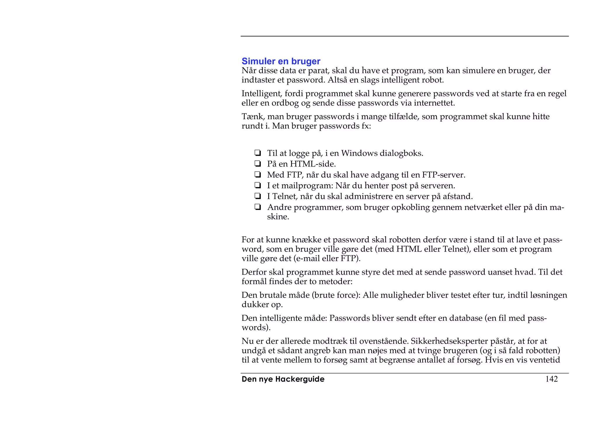 Simuler en bruger
Når disse data er parat, skal du have et program, som kan simulere en bruger, der
indtaster et password. Altså en slags intelligent robot.
Intelligent, fordi programmet skal kunne generere passwords ved at starte fra en regel
eller en ordbog og sende disse passwords via internettet.
Tænk, man bruger passwords i mange tilfælde, som programmet skal kunne hitte
rundt i. Man bruger passwords fx:


      Til at logge på, i en Windows dialogboks.
      På en HTML-side.
      Med FTP, når du skal have adgang til en FTP-server.
      I et mailprogram: Når du henter post på serveren.
      I Telnet, når du skal administrere en server på afstand.
      Andre programmer, som bruger opkobling gennem netværket eller på din ma-
      skine.

For at kunne knække et password skal robotten derfor være i stand til at lave et pass-
word, som en bruger ville gøre det (med HTML eller Telnet), eller som et program
ville gøre det (e-mail eller FTP).
Derfor skal programmet kunne styre det med at sende password uanset hvad. Til det
formål findes der to metoder:
Den brutale måde (brute force): Alle muligheder bliver testet efter tur, indtil løsningen
dukker op.
Den intelligente måde: Passwords bliver sendt efter en database (en fil med pass-
words).
Nu er der allerede modtræk til ovenstående. Sikkerhedseksperter påstår, at for at
undgå et sådant angreb kan man nøjes med at tvinge brugeren (og i så fald robotten)
til at vente mellem to forsøg samt at begrænse antallet af forsøg. Hvis en vis ventetid

Den nye Hackerguide                                                               142
 