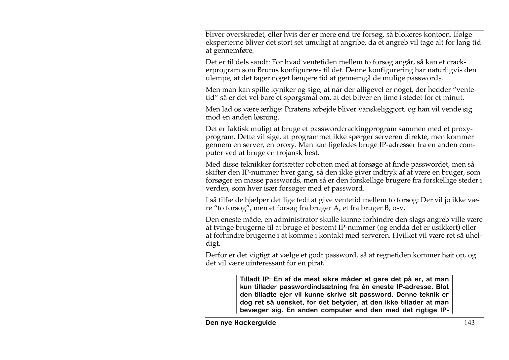bliver overskredet, eller hvis der er mere end tre forsøg, så blokeres kontoen. Ifølge
eksperterne bliver det stort set umuligt at angribe, da et angreb vil tage alt for lang tid
at gennemføre.
Det er til dels sandt: For hvad ventetiden mellem to forsøg angår, så kan et crack-
erprogram som Brutus konfigureres til det. Denne konfigurering har naturligvis den
ulempe, at det tager noget længere tid at gennemgå de mulige passwords.
Men man kan spille kyniker og sige, at når der alligevel er noget, der hedder “vente-
tid” så er det vel bare et spørgsmål om, at det bliver en time i stedet for et minut.
Men lad os være ærlige: Piratens arbejde bliver vanskeliggjort, og han vil vende sig
mod en anden løsning.
Det er faktisk muligt at bruge et passwordcrackingprogram sammen med et proxy-
program. Dette vil sige, at programmet ikke spørger serveren direkte, men kommer
gennem en server, en proxy. Man kan ligeledes bruge IP-adresser fra en anden com-
puter ved at bruge en trojansk hest.
Med disse teknikker fortsætter robotten med at forsøge at finde passwordet, men så
skifter den IP-nummer hver gang, så den ikke giver indtryk af at være en bruger, som
forsøger en masse passwords, men så er den forskellige brugere fra forskellige steder i
verden, som hver især forsøger med et password.
I så tilfælde hjælper det lige fedt at give ventetid mellem to forsøg: Der vil jo ikke væ-
re “to forsøg”, men et forsøg fra bruger A, et fra bruger B, osv.
Den eneste måde, en administrator skulle kunne forhindre den slags angreb ville være
at tvinge brugerne til at bruge et bestemt IP-nummer (og endda det er usikkert) eller
at forhindre brugerne i at komme i kontakt med serveren. Hvilket vil være ret så uhel-
digt.
Derfor er det vigtigt at vælge et godt password, så at regnetiden kommer højt op, og
det vil være uinteressant for en pirat.

           Tilladt IP: En af de mest sikre måder at gøre det på er, at man
           kun tillader passwordindsætning fra én eneste IP-adresse. Blot
           den tilladte ejer vil kunne skrive sit password. Denne teknik er
           dog ret så uønsket, for det betyder, at den ikke tillader at man
           bevæger sig. En anden computer end den med det rigtige IP-
Den nye Hackerguide                                                                  143
 