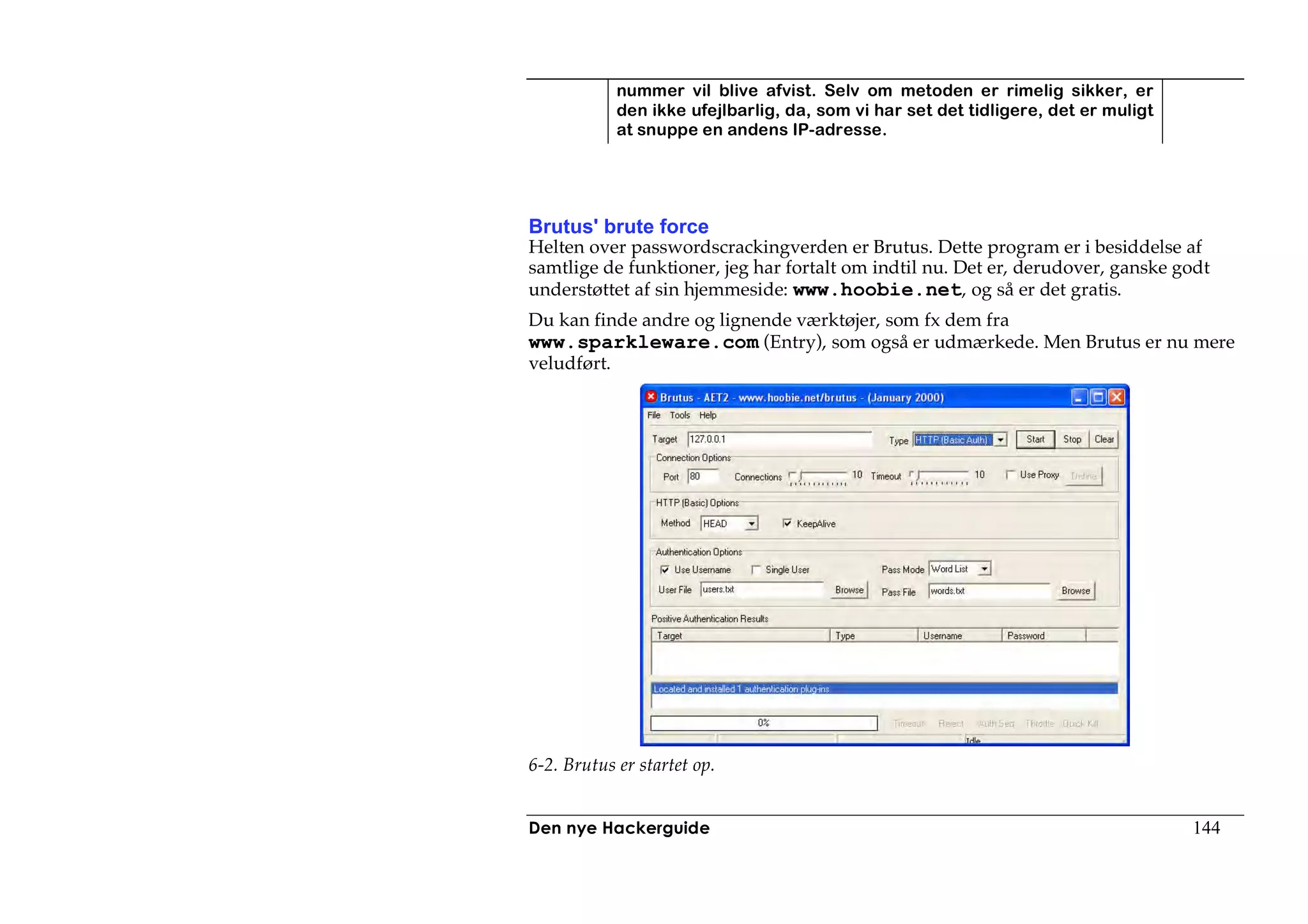 nummer vil blive afvist. Selv om metoden er rimelig sikker, er
            den ikke ufejlbarlig, da, som vi har set det tidligere, det er muligt
            at snuppe en andens IP-adresse.




Brutus' brute force
Helten over passwordscrackingverden er Brutus. Dette program er i besiddelse af
samtlige de funktioner, jeg har fortalt om indtil nu. Det er, derudover, ganske godt
understøttet af sin hjemmeside: www.hoobie.net, og så er det gratis.
Du kan finde andre og lignende værktøjer, som fx dem fra
www.sparkleware.com (Entry), som også er udmærkede. Men Brutus er nu mere
veludført.




6-2. Brutus er startet op.


Den nye Hackerguide                                                                 144
 