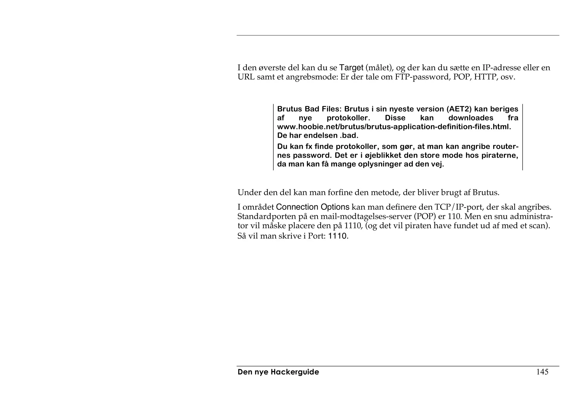 I den øverste del kan du se Target (målet), og der kan du sætte en IP-adresse eller en
URL samt et angrebsmode: Er der tale om FTP-password, POP, HTTP, osv.


          Brutus Bad Files: Brutus i sin nyeste version (AET2) kan beriges
          af   nye      protokoller.    Disse    kan     downloades     fra
          www.hoobie.net/brutus/brutus-application-definition-files.html.
          De har endelsen .bad.
          Du kan fx finde protokoller, som gør, at man kan angribe router-
          nes password. Det er i øjeblikket den store mode hos piraterne,
          da man kan få mange oplysninger ad den vej.


Under den del kan man forfine den metode, der bliver brugt af Brutus.
I området Connection Options kan man definere den TCP/IP-port, der skal angribes.
Standardporten på en mail-modtagelses-server (POP) er 110. Men en snu administra-
tor vil måske placere den på 1110, (og det vil piraten have fundet ud af med et scan).
Så vil man skrive i Port: 1110.




Den nye Hackerguide                                                               145
 