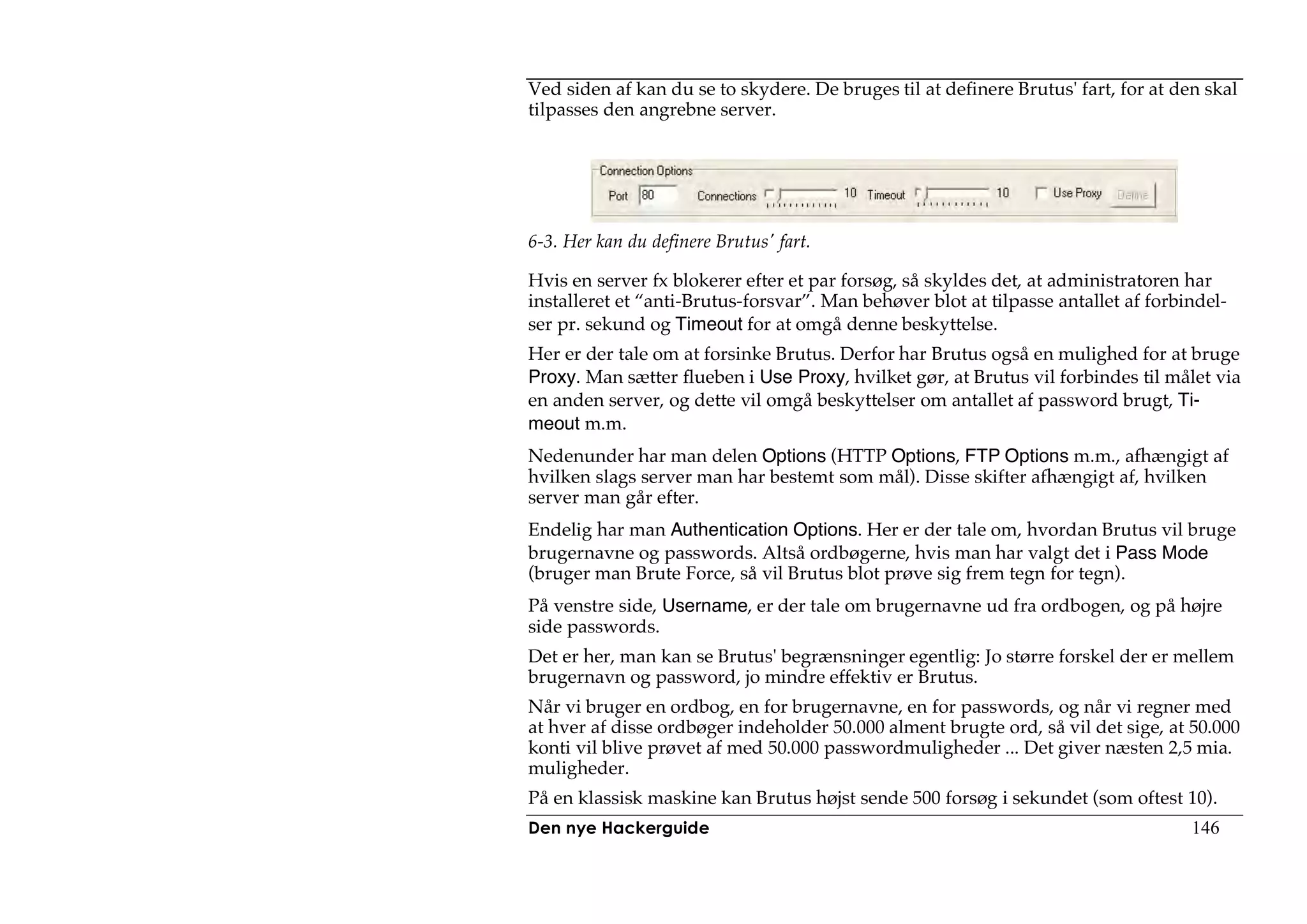 Ved siden af kan du se to skydere. De bruges til at definere Brutus' fart, for at den skal
tilpasses den angrebne server.




6-3. Her kan du definere Brutus' fart.

Hvis en server fx blokerer efter et par forsøg, så skyldes det, at administratoren har
installeret et “anti-Brutus-forsvar”. Man behøver blot at tilpasse antallet af forbindel-
ser pr. sekund og Timeout for at omgå denne beskyttelse.
Her er der tale om at forsinke Brutus. Derfor har Brutus også en mulighed for at bruge
Proxy. Man sætter flueben i Use Proxy, hvilket gør, at Brutus vil forbindes til målet via
en anden server, og dette vil omgå beskyttelser om antallet af password brugt, Ti-
meout m.m.
Nedenunder har man delen Options (HTTP Options, FTP Options m.m., afhængigt af
hvilken slags server man har bestemt som mål). Disse skifter afhængigt af, hvilken
server man går efter.
Endelig har man Authentication Options. Her er der tale om, hvordan Brutus vil bruge
brugernavne og passwords. Altså ordbøgerne, hvis man har valgt det i Pass Mode
(bruger man Brute Force, så vil Brutus blot prøve sig frem tegn for tegn).
På venstre side, Username, er der tale om brugernavne ud fra ordbogen, og på højre
side passwords.
Det er her, man kan se Brutus' begrænsninger egentlig: Jo større forskel der er mellem
brugernavn og password, jo mindre effektiv er Brutus.
Når vi bruger en ordbog, en for brugernavne, en for passwords, og når vi regner med
at hver af disse ordbøger indeholder 50.000 alment brugte ord, så vil det sige, at 50.000
konti vil blive prøvet af med 50.000 passwordmuligheder ... Det giver næsten 2,5 mia.
muligheder.
På en klassisk maskine kan Brutus højst sende 500 forsøg i sekundet (som oftest 10).
Den nye Hackerguide                                                                 146
 