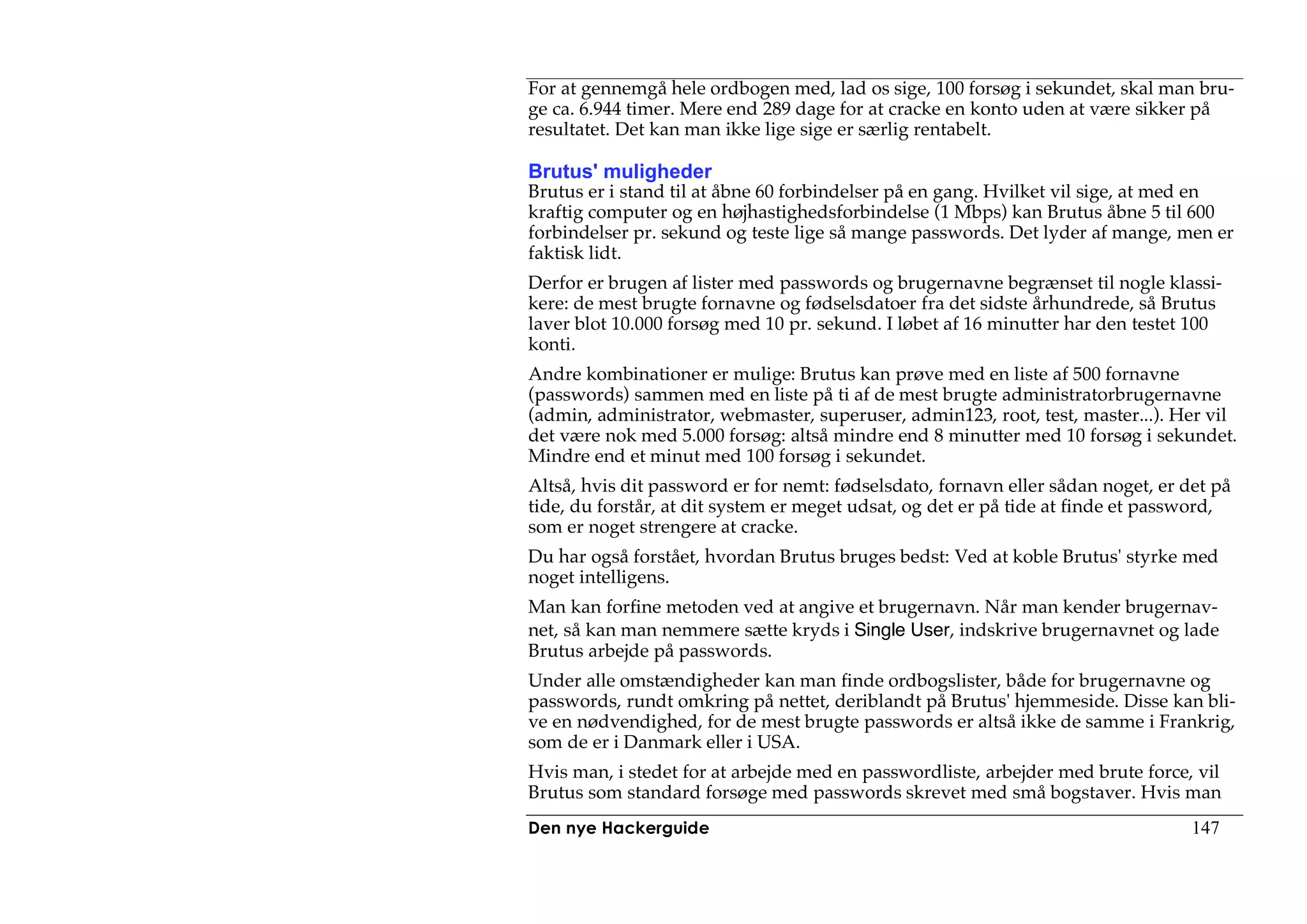 For at gennemgå hele ordbogen med, lad os sige, 100 forsøg i sekundet, skal man bru-
ge ca. 6.944 timer. Mere end 289 dage for at cracke en konto uden at være sikker på
resultatet. Det kan man ikke lige sige er særlig rentabelt.

Brutus' muligheder
Brutus er i stand til at åbne 60 forbindelser på en gang. Hvilket vil sige, at med en
kraftig computer og en højhastighedsforbindelse (1 Mbps) kan Brutus åbne 5 til 600
forbindelser pr. sekund og teste lige så mange passwords. Det lyder af mange, men er
faktisk lidt.
Derfor er brugen af lister med passwords og brugernavne begrænset til nogle klassi-
kere: de mest brugte fornavne og fødselsdatoer fra det sidste århundrede, så Brutus
laver blot 10.000 forsøg med 10 pr. sekund. I løbet af 16 minutter har den testet 100
konti.
Andre kombinationer er mulige: Brutus kan prøve med en liste af 500 fornavne
(passwords) sammen med en liste på ti af de mest brugte administratorbrugernavne
(admin, administrator, webmaster, superuser, admin123, root, test, master...). Her vil
det være nok med 5.000 forsøg: altså mindre end 8 minutter med 10 forsøg i sekundet.
Mindre end et minut med 100 forsøg i sekundet.
Altså, hvis dit password er for nemt: fødselsdato, fornavn eller sådan noget, er det på
tide, du forstår, at dit system er meget udsat, og det er på tide at finde et password,
som er noget strengere at cracke.
Du har også forstået, hvordan Brutus bruges bedst: Ved at koble Brutus' styrke med
noget intelligens.
Man kan forfine metoden ved at angive et brugernavn. Når man kender brugernav-
net, så kan man nemmere sætte kryds i Single User, indskrive brugernavnet og lade
Brutus arbejde på passwords.
Under alle omstændigheder kan man finde ordbogslister, både for brugernavne og
passwords, rundt omkring på nettet, deriblandt på Brutus' hjemmeside. Disse kan bli-
ve en nødvendighed, for de mest brugte passwords er altså ikke de samme i Frankrig,
som de er i Danmark eller i USA.
Hvis man, i stedet for at arbejde med en passwordliste, arbejder med brute force, vil
Brutus som standard forsøge med passwords skrevet med små bogstaver. Hvis man
Den nye Hackerguide                                                               147
 