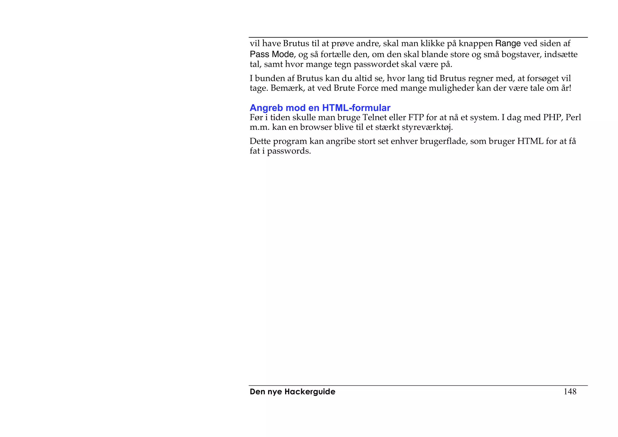 vil have Brutus til at prøve andre, skal man klikke på knappen Range ved siden af
Pass Mode, og så fortælle den, om den skal blande store og små bogstaver, indsætte
tal, samt hvor mange tegn passwordet skal være på.
I bunden af Brutus kan du altid se, hvor lang tid Brutus regner med, at forsøget vil
tage. Bemærk, at ved Brute Force med mange muligheder kan der være tale om år!

Angreb mod en HTML-formular
Før i tiden skulle man bruge Telnet eller FTP for at nå et system. I dag med PHP, Perl
m.m. kan en browser blive til et stærkt styreværktøj.
Dette program kan angribe stort set enhver brugerflade, som bruger HTML for at få
fat i passwords.




Den nye Hackerguide                                                              148
 