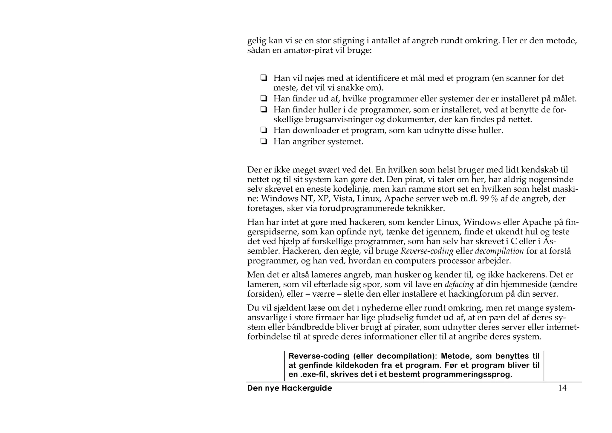 gelig kan vi se en stor stigning i antallet af angreb rundt omkring. Her er den metode,
sådan en amatør-pirat vil bruge:


      Han vil nøjes med at identificere et mål med et program (en scanner for det
      meste, det vil vi snakke om).
      Han finder ud af, hvilke programmer eller systemer der er installeret på målet.
      Han finder huller i de programmer, som er installeret, ved at benytte de for-
      skellige brugsanvisninger og dokumenter, der kan findes på nettet.
      Han downloader et program, som kan udnytte disse huller.
      Han angriber systemet.


Der er ikke meget svært ved det. En hvilken som helst bruger med lidt kendskab til
nettet og til sit system kan gøre det. Den pirat, vi taler om her, har aldrig nogensinde
selv skrevet en eneste kodelinje, men kan ramme stort set en hvilken som helst maski-
ne: Windows NT, XP, Vista, Linux, Apache server web m.fl. 99 % af de angreb, der
foretages, sker via forudprogrammerede teknikker.
Han har intet at gøre med hackeren, som kender Linux, Windows eller Apache på fin-
gerspidserne, som kan opfinde nyt, tænke det igennem, finde et ukendt hul og teste
det ved hjælp af forskellige programmer, som han selv har skrevet i C eller i As-
sembler. Hackeren, den ægte, vil bruge Reverse-coding eller decompilation for at forstå
programmer, og han ved, hvordan en computers processor arbejder.
Men det er altså lameres angreb, man husker og kender til, og ikke hackerens. Det er
lameren, som vil efterlade sig spor, som vil lave en defacing af din hjemmeside (ændre
forsiden), eller – værre – slette den eller installere et hackingforum på din server.
Du vil sjældent læse om det i nyhederne eller rundt omkring, men ret mange system-
ansvarlige i store firmaer har lige pludselig fundet ud af, at en pæn del af deres sy-
stem eller båndbredde bliver brugt af pirater, som udnytter deres server eller internet-
forbindelse til at sprede deres informationer eller til at angribe deres system.

          Reverse-coding (eller decompilation): Metode, som benyttes til
          at genfinde kildekoden fra et program. Før et program bliver til
          en .exe-fil, skrives det i et bestemt programmeringssprog.
Den nye Hackerguide                                                               14
 
