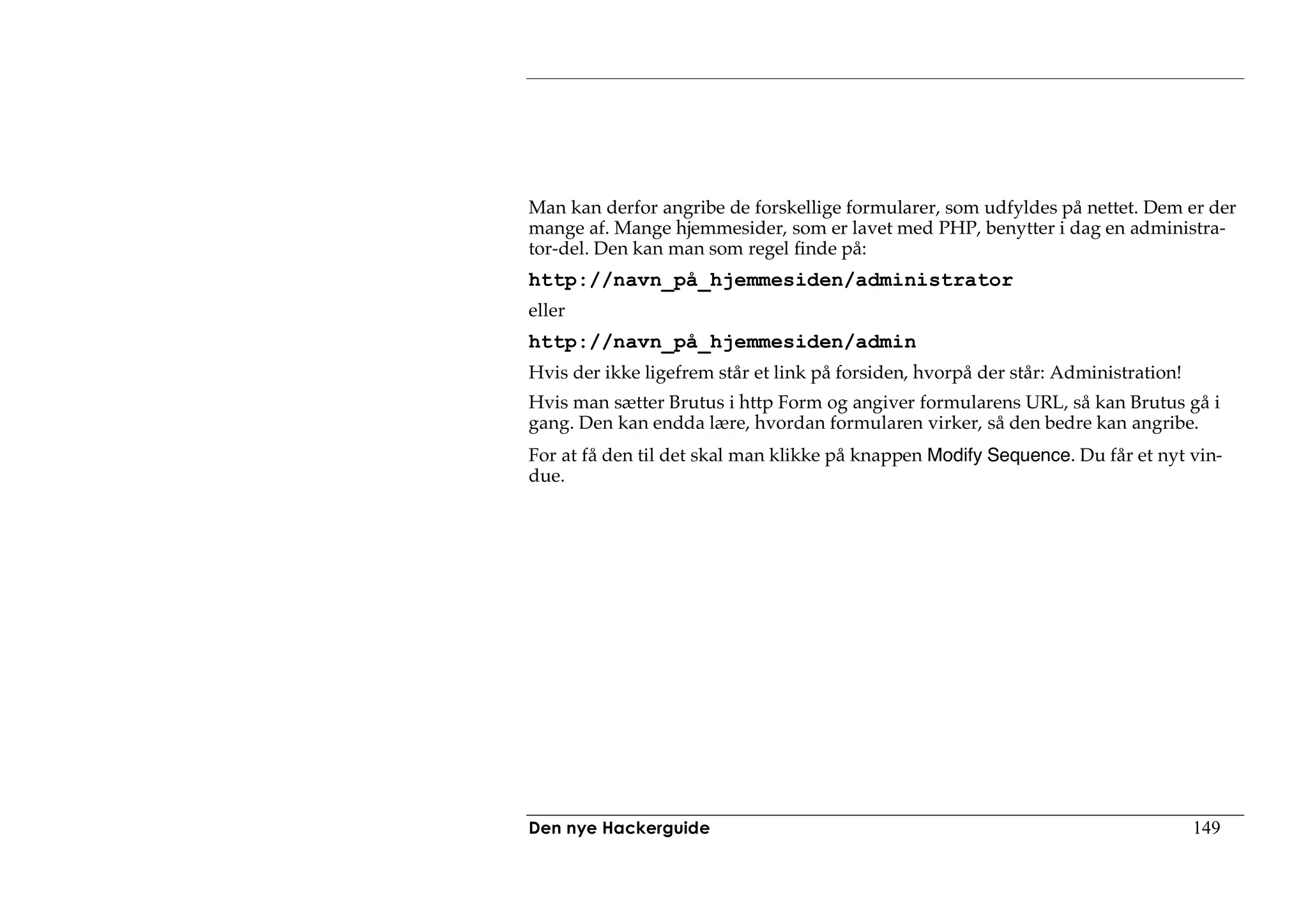 Man kan derfor angribe de forskellige formularer, som udfyldes på nettet. Dem er der
mange af. Mange hjemmesider, som er lavet med PHP, benytter i dag en administra-
tor-del. Den kan man som regel finde på:
http://navn_på_hjemmesiden/administrator
eller
http://navn_på_hjemmesiden/admin
Hvis der ikke ligefrem står et link på forsiden, hvorpå der står: Administration!
Hvis man sætter Brutus i http Form og angiver formularens URL, så kan Brutus gå i
gang. Den kan endda lære, hvordan formularen virker, så den bedre kan angribe.
For at få den til det skal man klikke på knappen Modify Sequence. Du får et nyt vin-
due.




Den nye Hackerguide                                                                 149
 