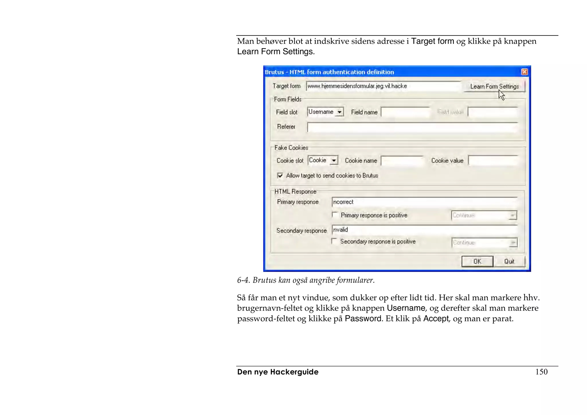 Man behøver blot at indskrive sidens adresse i Target form og klikke på knappen
Learn Form Settings.




6-4. Brutus kan også angribe formularer.

Så får man et nyt vindue, som dukker op efter lidt tid. Her skal man markere hhv.
brugernavn-feltet og klikke på knappen Username, og derefter skal man markere
password-feltet og klikke på Password. Et klik på Accept, og man er parat.




Den nye Hackerguide                                                            150
 