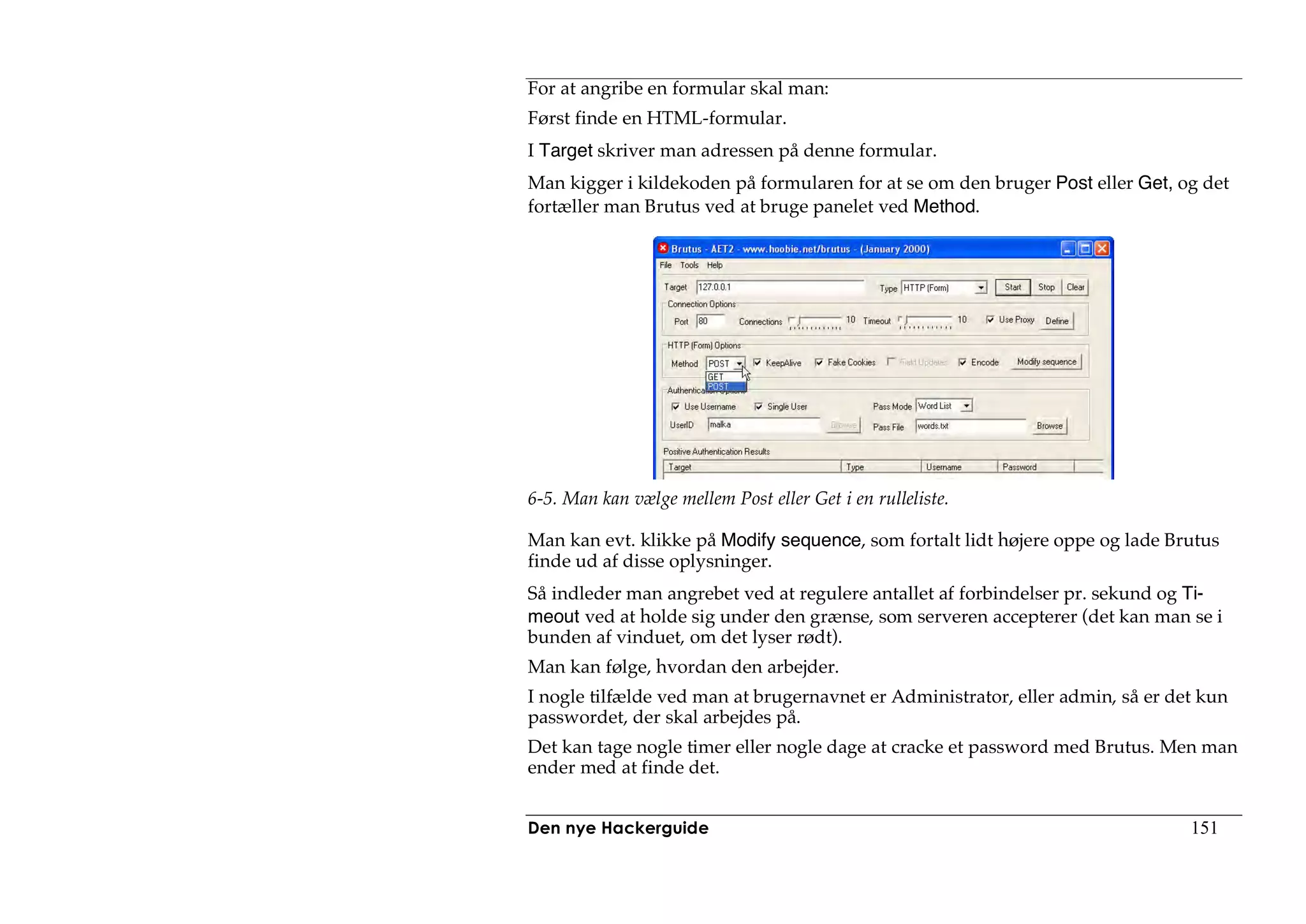 For at angribe en formular skal man:
Først finde en HTML-formular.
I Target skriver man adressen på denne formular.
Man kigger i kildekoden på formularen for at se om den bruger Post eller Get, og det
fortæller man Brutus ved at bruge panelet ved Method.




6-5. Man kan vælge mellem Post eller Get i en rulleliste.

Man kan evt. klikke på Modify sequence, som fortalt lidt højere oppe og lade Brutus
finde ud af disse oplysninger.
Så indleder man angrebet ved at regulere antallet af forbindelser pr. sekund og Ti-
meout ved at holde sig under den grænse, som serveren accepterer (det kan man se i
bunden af vinduet, om det lyser rødt).
Man kan følge, hvordan den arbejder.
I nogle tilfælde ved man at brugernavnet er Administrator, eller admin, så er det kun
passwordet, der skal arbejdes på.
Det kan tage nogle timer eller nogle dage at cracke et password med Brutus. Men man
ender med at finde det.


Den nye Hackerguide                                                             151
 
