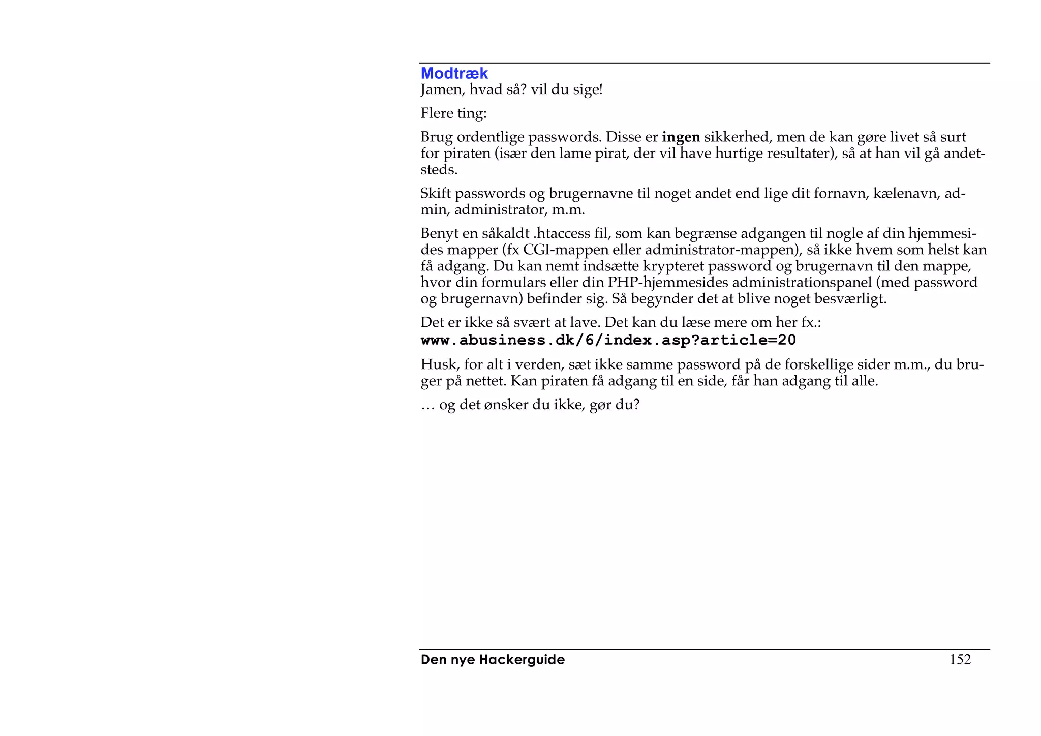 Modtræk
Jamen, hvad så? vil du sige!
Flere ting:
Brug ordentlige passwords. Disse er ingen sikkerhed, men de kan gøre livet så surt
for piraten (især den lame pirat, der vil have hurtige resultater), så at han vil gå andet-
steds.
Skift passwords og brugernavne til noget andet end lige dit fornavn, kælenavn, ad-
min, administrator, m.m.
Benyt en såkaldt .htaccess fil, som kan begrænse adgangen til nogle af din hjemmesi-
des mapper (fx CGI-mappen eller administrator-mappen), så ikke hvem som helst kan
få adgang. Du kan nemt indsætte krypteret password og brugernavn til den mappe,
hvor din formulars eller din PHP-hjemmesides administrationspanel (med password
og brugernavn) befinder sig. Så begynder det at blive noget besværligt.
Det er ikke så svært at lave. Det kan du læse mere om her fx.:
www.abusiness.dk/6/index.asp?article=20
Husk, for alt i verden, sæt ikke samme password på de forskellige sider m.m., du bru-
ger på nettet. Kan piraten få adgang til en side, får han adgang til alle.
… og det ønsker du ikke, gør du?




Den nye Hackerguide                                                                  152
 