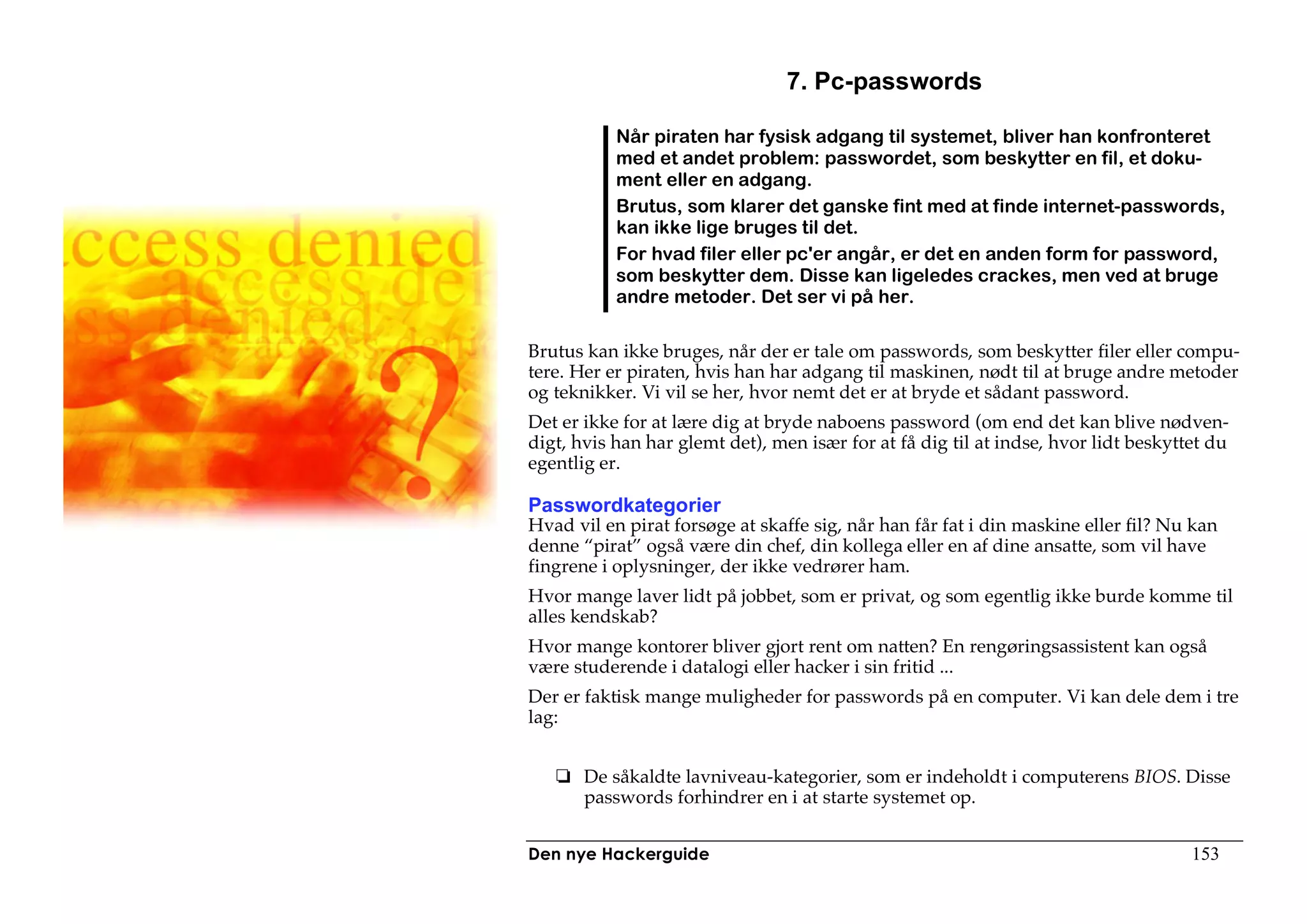 7. Pc-passwords

           Når piraten har fysisk adgang til systemet, bliver han konfronteret
           med et andet problem: passwordet, som beskytter en fil, et doku-
           ment eller en adgang.
           Brutus, som klarer det ganske fint med at finde internet-passwords,
           kan ikke lige bruges til det.
           For hvad filer eller pc'er angår, er det en anden form for password,
           som beskytter dem. Disse kan ligeledes crackes, men ved at bruge
           andre metoder. Det ser vi på her.

Brutus kan ikke bruges, når der er tale om passwords, som beskytter filer eller compu-
tere. Her er piraten, hvis han har adgang til maskinen, nødt til at bruge andre metoder
og teknikker. Vi vil se her, hvor nemt det er at bryde et sådant password.
Det er ikke for at lære dig at bryde naboens password (om end det kan blive nødven-
digt, hvis han har glemt det), men især for at få dig til at indse, hvor lidt beskyttet du
egentlig er.

Passwordkategorier
Hvad vil en pirat forsøge at skaffe sig, når han får fat i din maskine eller fil? Nu kan
denne “pirat” også være din chef, din kollega eller en af dine ansatte, som vil have
fingrene i oplysninger, der ikke vedrører ham.
Hvor mange laver lidt på jobbet, som er privat, og som egentlig ikke burde komme til
alles kendskab?
Hvor mange kontorer bliver gjort rent om natten? En rengøringsassistent kan også
være studerende i datalogi eller hacker i sin fritid ...
Der er faktisk mange muligheder for passwords på en computer. Vi kan dele dem i tre
lag:


       De såkaldte lavniveau-kategorier, som er indeholdt i computerens BIOS. Disse
       passwords forhindrer en i at starte systemet op.


Den nye Hackerguide                                                                  153
 