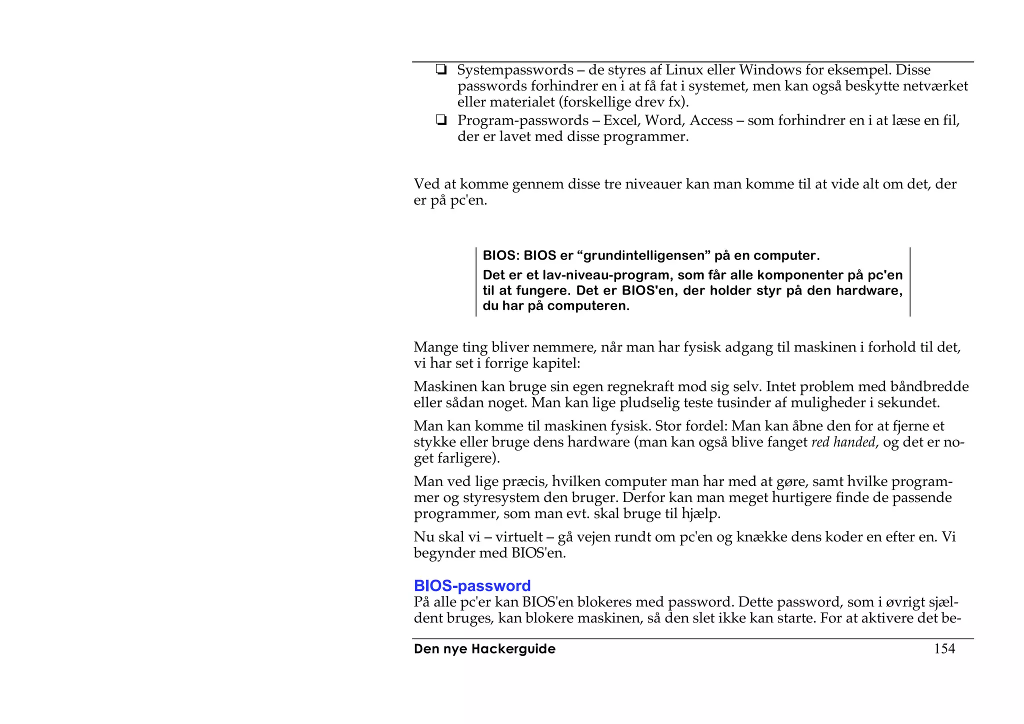 Systempasswords – de styres af Linux eller Windows for eksempel. Disse
      passwords forhindrer en i at få fat i systemet, men kan også beskytte netværket
      eller materialet (forskellige drev fx).
      Program-passwords – Excel, Word, Access – som forhindrer en i at læse en fil,
      der er lavet med disse programmer.


Ved at komme gennem disse tre niveauer kan man komme til at vide alt om det, der
er på pc'en.


          BIOS: BIOS er “grundintelligensen” på en computer.
          Det er et lav-niveau-program, som får alle komponenter på pc'en
          til at fungere. Det er BIOS'en, der holder styr på den hardware,
          du har på computeren.


Mange ting bliver nemmere, når man har fysisk adgang til maskinen i forhold til det,
vi har set i forrige kapitel:
Maskinen kan bruge sin egen regnekraft mod sig selv. Intet problem med båndbredde
eller sådan noget. Man kan lige pludselig teste tusinder af muligheder i sekundet.
Man kan komme til maskinen fysisk. Stor fordel: Man kan åbne den for at fjerne et
stykke eller bruge dens hardware (man kan også blive fanget red handed, og det er no-
get farligere).
Man ved lige præcis, hvilken computer man har med at gøre, samt hvilke program-
mer og styresystem den bruger. Derfor kan man meget hurtigere finde de passende
programmer, som man evt. skal bruge til hjælp.
Nu skal vi – virtuelt – gå vejen rundt om pc'en og knække dens koder en efter en. Vi
begynder med BIOS'en.

BIOS-password
På alle pc'er kan BIOS'en blokeres med password. Dette password, som i øvrigt sjæl-
dent bruges, kan blokere maskinen, så den slet ikke kan starte. For at aktivere det be-

Den nye Hackerguide                                                               154
 